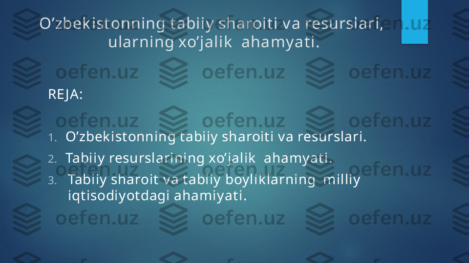 O’zbek ist onning t abiiy  sharoit i v a resurslari, 
ularning xo’jalik   ahamy at i.
RE J A:
1. O’zbek ist onning t abiiy  sharoit i v a resurslari.
2. Tabiiy  resurslarining xo’jalik   ahamy at i.
3. Tabiiy  sharoit  v a t abiiy   b oy lik larning  milliy  
i qt isodiy ot dagi ahamiy at i .   