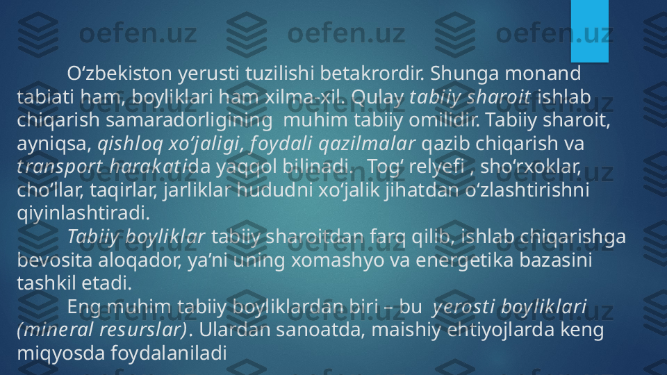 O‘zbekiston yerusti tuz ilishi  betakrordir. Shunga monand 
tabiati ham, boyliklari ham xilma-xil. Qulay  t abiiy sharoit  ishlab 
chiqarish samaradorligining  muhim tabiiy omilidir. Tabiiy sharoit, 
ayniqsa,  qishloq xo‘jaligi ,  f oydali qazilmalar  qazib chiqarish va 
t ransport  harak at i da yaqqol bilinadi.  Tog‘ relyeﬁ , sho‘rxoklar, 
cho‘llar, taqirlar, jarliklar hududni xo‘jalik jihatdan o‘zlashtirishni  
qiyinlashtiradi. 
Tabiiy boylik lar  tabiiy sharoitdan farq qilib, ishlab chiqarishga 
bevosita aloqador, ya’ni uning xomashyo va energetika bazasini 
tashkil etadi.
Eng muhim tabiiy boyliklardan biri – bu   ye rost i boy lik lari  
(mine ral re surslar) . Ulardan sanoatda, maishiy ehtiyojlarda keng 
miqyosda foydalaniladi     