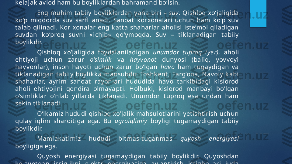 Tik lanmay digan  boy lik lardan  oqilona  foy dalanish  k erak .  Tok i  
k elajak  av lod ham bu boy lik lardan bahramand bo‘lsin.
Eng  muhim  t abi iy   boy lik lardan  y ana  biri   –  suv .  Qishl oq  xo‘jaligida 
k o‘p  miqdorda  suv   sarﬂ   anadi.  Sanoat   k orxonal ari  uchun  ham  k o‘p  suv  
t alab  qilinadi.  Kor  xonalar  eng  k at t a  shaharlar  aholisi  ist e’mol   qiladigan 
suv dan  k o‘proq  suv ni  « i chib»   qo‘y moqda.  Suv   –  t ik lanadigan  t abii y  
boy lik di r. 
Qi shloq  xo‘jaligida  foy dal aniladigan  unumdor  t uproq  (y e r),   aholi  
eht iy oji  uchun  zarur  o‘simlik   v a  hay v onot   duny osi  (bali q,  y ov v oy i 
hay v onl ar),  inson  hay ot i  uchun  zarur  bo‘lgan  havo   ham  t ugay di gan  v a 
t ik lanadigan  t abii y   boy l ik k a  mansubdir.  Toshk ent ,  Farg‘ona,  N av oi y   k abi  
shaharlar,  ay rim  sanoat   ray onlari  hududida  hav o  t ark ibidagi  k isl orod 
ahol i  eht iy ojini  qondira  olmay apt i.  Hol buk i ,  k isl orod  manbay i  bo‘lgan 
o‘simli k l ar  o‘nl ab  y i llarda  t i k l anadi.  Unumdor  t uproq  esa  undan  ham 
sek in t ik lanadi.
O‘l k ami z hududi qishloq xo‘jalik  mahsulot larini y et isht irish uchun 
qulay   iql im  sharoit i ga  ega.  Bu  agroiqlimiy   boy ligi  t ugamay digan  t abiiy  
boy lik di r.  
Mamlak at imiz  hududi  bit mas-t uganmas  quy osh  e ne rgiy asi  
boy ligiga ega. 
Quy osh  energiy asi  t ugamay digan  t abiiy   boy lik dir.  Quy oshdan 
k elay ot gan  issiql ik ni  el ek t r  energiy asiga  ay lant irish  i st iqbollari  juda 
k at t adir.    