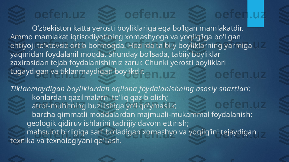 O‘zbekiston katta yerosti boyliklariga ega bo‘lgan mamlakatdir. 
Ammo mamlakat iqtisodiyotining xomashyoga va yoqilg‘iga bo‘l gan 
ehtiyoji to‘xtovsiz ortib bormoqda. Hozirda ta biiy boyliklarning yarmiga 
yaqinidan foydalanil moqda. Shunday bo‘lsada, tabiiy boyliklar 
zaxirasidan tejab foydalanishimiz zarur. Chunki yerosti boyliklari 
tugaydigan va tiklanmaydigan boylikdir.
Tik lanmaydigan boylik lardan oqilona f oydalanishning asosiy  shart lari:
♦ konlardan qazilmalarni to‘liq qazib olish; 
♦ atrof-muhitning buzilishiga yo‘l qo‘ymaslik; 
♦ barcha qimmatli moddalardan majmuali-mukammal foydalanish; 
♦      geologik qidiruv ishlarini tadrijiy davom ettirish; 
♦      mahsulot birligiga sarf bo‘ladigan xomashyo va yoqilg‘ini tejaydigan 
texnika va texnologiyani qo‘llash.   