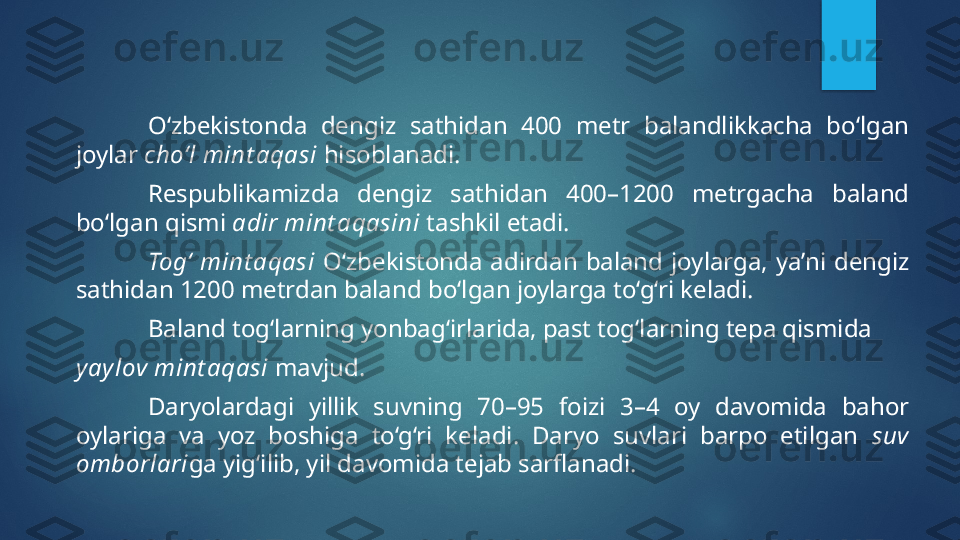 O‘zbekistonda  dengiz  sathidan  400  metr  balandlikkacha  bo‘lgan 
joylar  cho‘l mint aqasi  hisoblanadi.
Respublikamizda  dengiz  sathidan  400–1200  metrgacha  baland 
bo‘lgan qismi  adir mint aqasini  tashkil etadi.
Tog‘  mint aqasi   O‘zbekistonda  adirdan  baland  joylarga,  ya’ni  dengiz 
sathidan 1200 metrdan baland bo‘lgan joylarga to‘g‘ri keladi. 
Baland tog‘larning yonbag‘irlarida, past tog‘larning tepa qismida 
yay lov mint aqasi  mavjud.
Daryolardagi  yillik  suvning  70–95  foizi  3–4  oy  davomida  bahor 
oylariga  va  yoz  boshiga  to‘g‘ri  keladi.  Daryo  suvlari  barpo  etilgan  suv 
omborlari ga yig‘ilib, yil davomida tejab sarflanadi.    