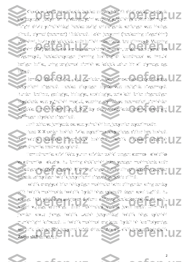 Klassik va kvant mexanikasida harakat qonunlari ko‘rib chiqilganda, nazariyada
aks etayotgan jarayonlarning vaqtiga, ya’ni vaqtning yo‘nalishiga e’tibor berilmaydi.
To‘g‘ri   chiziq   yo‘nalishidagi   harakat   tezligi   aniqlanganda   sarflangan   vaqt   hisobga
olinadi,   qiymati   (parametri)   ifodalanadi.   Lekin   jarayonni   (harakatning   o‘zgarishini)
o‘tmishmi, hozir yoki kelajakda sodir bo‘lishi mexanikada farq qilinmaydi. Vaqtning
belgisini   ( t -t 1
)   oldinga,   aks   tomonga   almashtirish   mumkin,   tenglamalar   qiymati   esa
o‘zgarmaydi,   harakatlanayotgan   jismning   boshlang‘ich   koordinatasi   va   impulsi
berilgan   bo‘lsa,   uning   tenglamasi   o‘tmish   va   kelajak   uchun   bir   xil   qiymatga   ega
bo‘ladi.
Demak,   klassik   fizika,   shu   jumladan,   kvant   mexanikasi   qaytariluvchan
jarayonlarni   o‘rganadi.   Harakat   qilayotgan   obyekt   vaqt   oralig‘ida   o‘zgarmaydi.
Bundan   farqliroq,   geologiya,   biologiya,   sotsiologiya,   tarix   kabi   fanlar   o‘rganadigan
obyektlarda   vaqt   yo‘nalishi   mavjud,   vaqtning   qiymati   va   parametrlari   o‘tmishdan
kelajakka   tomon   o‘zgarib   turadi.   Shunday   ekan,   mexanikada   tarixi   va   taraqqiyoti
bo‘lmagan obyektlar o‘rganiladi. 
Jonli tabiat va jamiyatda esa vaqt yo‘nalishi bor, jarayonlar qaytarilmasdir. 
Faqat  XIX  asrdan  boshlab  fizika qaytarilmas  jarayonlarga e’tibor  bera boshadi.
Bu   issiqlik   hodisasini   o‘rganishdan   boshlandi.   Issiqlik   hodisasini   o‘rganish
termodinamika predmetiga aylandi. 
Termodinamika so‘zi ikkita yunon so‘zidan tashkil topgan: «terme» - «issiqlik»
va   «dinamik»   -   «kuch».   Bu   fanning   shakllanishi   inson   yaratgan   mashinalarda   sodir
bo‘ladigan   issiqlikni   o‘rganish   bilan   bog‘langan   bo‘lib,   olingan   dastlabki   natijalar
tabiatda uchraydigan issiqlik jarayonlarini o‘rganishga tadbiq qilindi. 
Issiqlik energiyasi bilan ishlaydigan mashinalar ixtiro qilingandan so‘ng qanday
qilib   issiqlik   mashinasida   isssiqlik   foydali   ishga   aylanadi?   degan   savol   tug‘ildi.   Bu
savolga   1824-yilda   fransuz   injeneri   S.Karno   «O‘tning   harakatlantirish   kuchi   va   bu
kuchni   vujudga   keltirishga     qodir   mashinalar»   kitobida   javob   beradi.   Olim   issiq
jismdan   sovuq   jismga   issiqlik   uzatish   jarayonidagi   issiqlik   ishga   aylanishi
mumkinligini   ko‘rsatadi.   U   issiqlik   mashinasi   eng   katta   foydali   ish   koeffitsiyentiga
ega bo‘la oladigan berk jarayonni ko‘rib chiqadi. Ana shu siklik jarayon keyinchalik
Karno sikli  deb ataladi.
2 