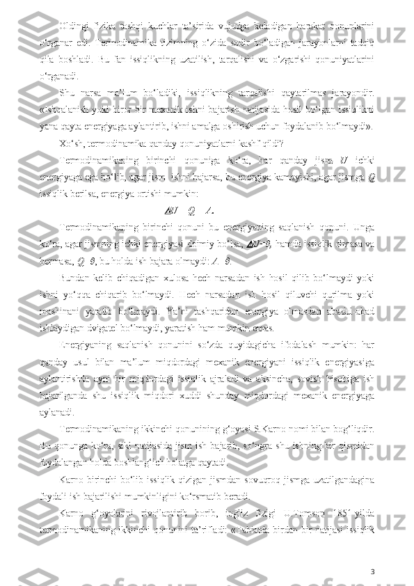 Oldingi   fizika   tashqi   kuchlar   ta’sirida   vujudga   keladigan   harakat   qonunlarini
o‘rganar   edi.   Termodinamika   tizimning   o‘zida   sodir   bo‘ladigan   jarayonlarni   tadqiq
qila   boshladi.   Bu   fan   issiqlikning   uzatilish,   tarqalishi   va   o‘zgarishi   qonuniyatlarini
o‘rganadi. 
Shu   narsa   ma’lum   bo‘ladiki,   issiqlikning   tarqalishi   qaytarilmas   jarayondir.
«Ishqalanish  yoki   biror  bir  mexanik  ishni   bajarish  natijasida  hosil   bo‘lgan  issiqlikni
yana qayta energiyaga aylantirib, ishni amalga oshirish uchun foydalanib bo‘lmaydi».
Xo‘sh, termodinamika qanday qonuniyatlarni kashf qildi?
Termodinamikaning   birinchi   qonuniga   ko‘ra,   har   qanday   jism   U   ichki
energiyaga ega bo‘lib, agar jism  ishni bajarsa, bu energiya kamayishi, agar jismga  Q
issiqlik berilsa, energiya ortishi mumkin: 
U = Q = A.
Termodinamikaning   birinchi   qonuni   bu   energiyaning   saqlanish   qonuni.   Unga
ko‘ra, agar jismning ichki energiyasi doimiy bo‘lsa,  	
 U=0,  hamda issiqlik olmasa va
bermasa,  Q=0 , bu holda ish bajara olmaydi:  A=0 .
Bundan   kelib   chiqadigan   xulosa   hech   narsadan   ish   hosil   qilib   bo‘lmaydi   yoki
ishni   yo‘qqa   chiqarib   bo‘lmaydi.   Hech   narsadan   ish   hosil   qiluvchi   qurilma   yoki
mashinani   yaratib   bo‘lmaydi.   Ya’ni   tashqaridan   energiya   olmasdan   abadul-abad
ishlaydigan dvigatel bo‘lmaydi, yaratish ham mumkin emas.
Energiyaning   saqlanish   qonunini   so‘zda   quyidagicha   ifodalash   mumkin:   har
qanday   usul   bilan   ma’lum   miqdordagi   mexanik   energiyani   issiqlik   energiyasiga
aylantirishda   ayni   bir   miqdordagi   issiqlik   ajraladi   va   aksincha,   sovish   hisobiga   ish
bajarilganda   shu   issiqlik   miqdori   xuddi   shunday   miqdordagi   mexanik   energiyaga
aylanadi.
Termodinamikaning ikkinchi qonunining g‘oyasi S.Karno nomi bilan bog‘liqdir.
Bu  qonunga  ko‘ra,  sikl  natijasida  jism   ish  bajarib,  so‘ngra  shu  ishning  bir  qismidan
foydalangan holda boshlang‘ich holatga qaytadi. 
Karno  birinchi  bo‘lib  issiqlik  qizigan  jismdan  sovuqroq  jismga  uzatilgandagina
foydali ish bajarilishi mumkinligini ko‘rsmatib beradi.
Karno   g‘oyalarini   rivojlantirib   borib,   ingliz   fizigi   U.Tomson   1851-yilda
termodinamikaning ikkinchi qonunini ta’rifladi: «Tabiatda birdan bir natijasi  issiqlik
3 