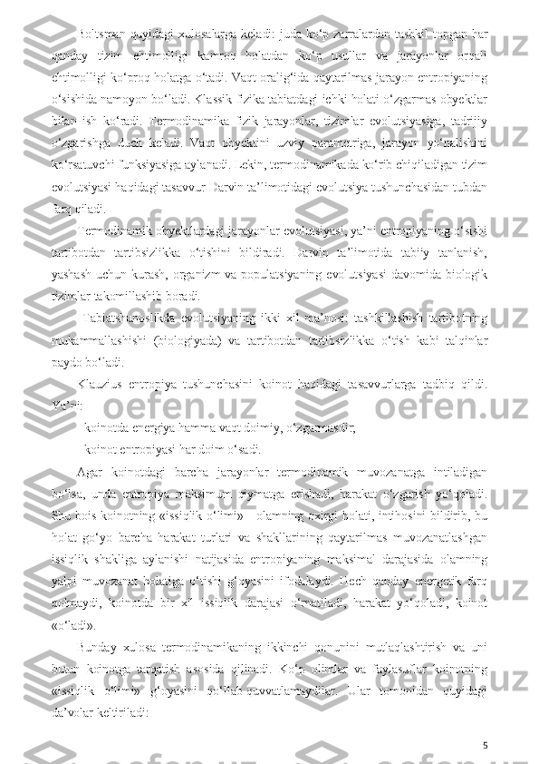 Boltsman  quyidagi  xulosalarga keladi:  juda  ko‘p  zarralardan tashkil  topgan  har
qanday   tizim   ehtimolligi   kamroq   holatdan   ko‘p   usullar   va   jarayonlar   orqali
ehtimolligi ko‘proq holatga o‘tadi. Vaqt oralig‘ida qaytarilmas jarayon entropiyaning
o‘sishida namoyon bo‘ladi. Klassik fizika tabiatdagi ichki holati o‘zgarmas obyektlar
bilan   ish   ko‘radi.   Termodinamika   fizik   jarayonlar,   tizimlar   evolutsiyasiga,   tadrijiy
o‘zgarishga   duch   keladi.   Vaqt   obyektini   uzviy   parametriga,   jarayon   yo‘nalishini
ko‘rsatuvchi funksiyasiga aylanadi. Lekin, termodinamikada ko‘rib chiqiladigan tizim
evolutsiyasi haqidagi tasavvur Darvin ta’limotidagi evolutsiya tushunchasidan tubdan
farq qiladi.
Termodinamik obyektlardagi jarayonlar evolutsiyasi, ya’ni entropiyaning o‘sishi
tartibotdan   tartibsizlikka   o‘tishini   bildiradi.   Darvin   ta’limotida   tabiiy   tanlanish,
yashash   uchun  kurash,   organizm  va  populatsiyaning  evolutsiyasi   davomida  biologik
tizimlar takomillashib boradi. 
  Tabiatshunoslikda   evolutsiyaning   ikki   xil   ma’nosi:   tashkillashish   tartibotning
mukammallashishi   (biologiyada)   va   tartibotdan   tartibsizlikka   o‘tish   kabi   talqinlar
paydo bo‘ladi.
Klauzius   entropiya   tushunchasini   koinot   haqidagi   tasavvurlarga   tadbiq   qildi.
Ya’ni: 
- koinotda energiya hamma vaqt doimiy, o‘zgarmasdir;
- koinot entropiyasi har doim o‘sadi.
Agar   koinotdagi   barcha   jarayonlar   termodinamik   muvozanatga   intiladigan
bo‘lsa,   unda   entropiya   maksimum   qiymatga   erishadi,   harakat   o‘zgarish   yo‘qoladi.
Shu bois koinotning «issiqlik o‘limi» - olamning oxirgi holati, intihosini bildirib, bu
holat   go‘yo   barcha   harakat   turlari   va   shakllarining   qaytarilmas   muvozanatlashgan
issiqlik   shakliga   aylanishi   natijasida   entropiyaning   maksimal   darajasida   olamning
yalpi   muvozanat   holatiga   o‘tishi   g‘oyasini   ifodalaydi.   Hech   qanday   energetik   farq
qolmaydi,   koinotda   bir   xil   issiqlik   darajasi   o‘rnatiladi,   harakat   yo‘qoladi,   koinot
«o‘ladi».
Bunday   xulosa   termodinamikaning   ikkinchi   qonunini   mutlaqlashtirish   va   uni
butun   koinotga   tarqatish   asosida   qilinadi.   Ko‘p   olimlar   va   faylasuflar   koinotning
«issiqlik   o‘limi»   g‘oyasini   qo‘llab-quvvatlamaydilar.   Ular   tomonidan   quyidagi
da’volar keltiriladi:
5 