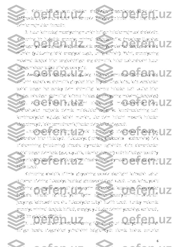 1.   Koinot   fazo   va   vaqt   jihatidan   cheksizdir,   chegaralangan   yopiq   tizim
bo‘lmasdan,   aksincha,   sifatlari   son-sanoqsiz   bo‘lgan,   bir-birlari   bilan   bog‘langan
tizimlar majmuidan iboratdir.
2. Butun koinotdagi materiyaning mumkin bo‘lgan holatlar majmuasi cheksizdir.
Koinotning   bir   hududida   entropiya   minimal   darajada   bo‘lsa   (masalan,   Quyoshga
o‘xshagan   yulduzning   tug‘ilishi),   boshqasida   entropiya   maksimal   darajaga   erishishi
mumkin   (yulduzning   ichki   energiyasi   tugab,   uning   so‘nishi).   Ya’ni,   entropiyaning
maksimal   darajasi   bilan   tenglashtirilgan   eng   ehtimollik   holati   tushunchasini   butun
olamga nisbatan tadbiq qilishga asos yo‘q.
  Avstriya   fizik-nazariyotchisi   Lyudvig   Boltsman   termodinamikaning   ikkinchi
qonunini statistik va ehtimollik g‘oyalari bilan boyitdi. Unga ko‘ra, ko‘p zarralardan
tashkil   topgan   har   qanday   tizim   ehtimolligi   kamroq   holatdan   turli   usullar   bilan
amalga   oshadigan   ehtimolligi   ko‘proq   holatga   (entropiyaning   maksimal   darajasiga)
o‘tadi.   Zarralar   sifatida   molekulalarni   olsak,   unda   molekulalarning   o‘zaro
to‘qnashuvlari   natijasida   tizimda   molekulalar   tezligi   va   koordinatalarining   turli
kombinatsiyalari   vujudga   kelishi   mumkin,   ular   tizim   holatini   mexanik   holatdan
o‘zgartirmaydi, lekin termodinamik jihatdan tizim holati o‘zgaradi.
L.Boltsman   tizim   holatining   u   yoki   bu   tomonga   o‘zgarishini   fluktuatsiya
tushunchasi   bilan   ifodalaydi.   Fluktuatsiya   (lotincha   «fluktatsio»   -   «tebranish»)   fizik
o‘lchamnining   (miqdorning)   o‘rtacha   qiymatidan   og‘ishidir.   Ko‘p   elementlardan
tashkil topgan tizimlarda (gaz, suyuqlik, odamlar olomoni) sodir bo‘ladigan tasodifiy
jarayonlarda   fluktatsion   og‘hlar,   ya’ni   o‘rtacha   holat,   qiymatdan   chetga   chiqishlar
bo‘lib turadi. 
Koinotning   «issiqlik   o‘limi»   g‘oyasining   asossiz   ekanligini   ko‘rsatish   uchun
Boltsman  o‘zining   fluktatsiya   haqidagi   gipotezasini   ilgari   suradi.   Unga   ko‘ra,   yaxlit
olamning   umumiy   muvozanatli   holati   ayrim   makonlarda   katta   katta   fluktatsiyalar
(o‘rtacha   holatdan   og‘hlar),   ya’ni   ayrim   olamlar   taraqqiyotini   nomuvozanatli
jarayonga   keltiruvchi   ana   shu   fluktatsiyalar   tufayli   buzilib   turadi.   Bunday   makonda
entropiya minimal darajada bo‘ladi, energiya yulduzlar tizimini yaratishga sarflanadi,
biron bir galaktika tug‘iladi.
3.   Uchinchi   da’vo:   termodinamikaning   ikkinchi   qonuni   materiyaning   mumikn
bo‘lgan   barcha   o‘zgarishlari   yo‘nalishini   belgilamaydi:   olamda   boshqa   qonunlar
6 