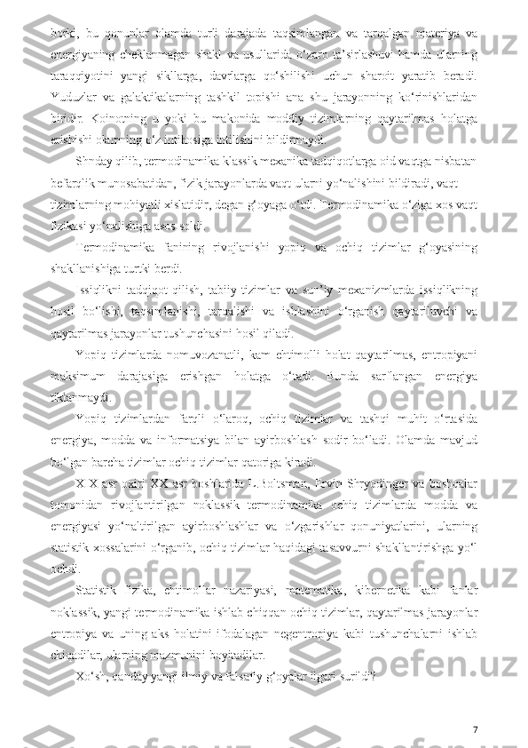 borki,   bu   qonunlar   olamda   turli   darajada   taqsimlangan   va   tarqalgan   materiya   va
energiyaning   cheklanmagan   shakl   va   usullarida   o‘zaro  ta’sirlashuvi   hamda   ularning
taraqqiyotini   yangi   sikllarga,   davrlarga   qo‘shilishi   uchun   sharoit   yaratib   beradi.
Yuduzlar   va   galaktikalarning   tashkil   topishi   ana   shu   jarayonning   ko‘rinishlaridan
biridir.   Koinotning   u   yoki   bu   makonida   moddiy   tizimlarning   qaytarilmas   holatga
erishishi olamning o‘z intihosiga intilishini bildirmaydi. 
Shnday qilib, termodinamika klassik mexanika tadqiqotlarga oid vaqtga nisbatan
befarqlik munosabatidan, fizik jarayonlarda vaqt ularni yo‘nalishini bildiradi, vaqt 
tizimlarning mohiyatli xislatidir, degan g‘oyaga o‘tdi. Termodinamika o‘ziga xos vaqt
fizikasi yo‘nalishiga asos soldi.
Termodinamika   fanining   rivojlanishi   yopiq   va   ochiq   tizimlar   g‘oyasining
shakllanishiga turtki berdi.
Issiqlikni   tadqiqot   qilish,   tabiiy   tizimlar   va   sun’iy   mexanizmlarda   issiqlikning
hosil   bo‘lishi,   taqsimlanishi,   tarqalishi   va   ishlashini   o‘rganish   qaytariluvchi   va
qaytarilmas jarayonlar tushunchasini hosil qiladi. 
Yopiq   tizimlarda   nomuvozanatli,   kam   ehtimolli   holat   qaytarilmas,   entropiyani
maksimum   darajasiga   erishgan   holatga   o‘tadi.   Bunda   sarflangan   energiya
tiklanmaydi.
Yopiq   tizimlardan   farqli   o‘laroq,   ochiq   tizimlar   va   tashqi   muhit   o‘rtasida
energiya,   modda   va   informatsiya   bilan   ayirboshlash   sodir   bo‘ladi.   Olamda   mavjud
bo‘lgan barcha tizimlar ochiq tizimlar qatoriga kiradi.
XIX   asr   oxiri   XX   asr   boshlarida   L.Boltsman,   Ervin   Shryodinger   va   boshqalar
tomonidan   rivojlantirilgan   noklassik   termodinamika   ochiq   tizimlarda   modda   va
energiyasi   yo‘naltirilgan   ayirboshlashlar   va   o‘zgarishlar   qonuniyatlarini,   ularning
statistik xossalarini o‘rganib, ochiq tizimlar haqidagi tasavvurni shakllantirishga yo‘l
ochdi.
Statistik   fizika,   ehtimollar   nazariyasi,   matematika,   kibernetika   kabi   fanlar
noklassik, yangi termodinamika ishlab chiqqan ochiq tizimlar, qaytarilmas jarayonlar
entropiya   va   uning   aks   holatini   ifodalagan   negentropiya   kabi   tushunchalarni   ishlab
chiqadilar, ularning mazmunini boyitadilar.
Xo‘sh, qanday yangi ilmiy va falsafiy g‘oyalar ilgari surildi?
7 