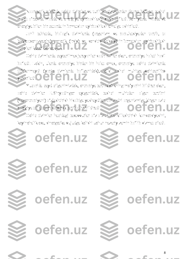 Noorganik   tabiatda   ochiq   tizimlar   va   turli   xil   tizimlardan   iborat   bo‘lgan   tashqi
muhit o‘rtasida  modda  va energiya  ayirboshlashi  sodir bo‘ladi. Jamiyatda modda  va
energiya bilan bir qatorda informatsion ayirboshlash amalga oshiriladi.
Jonli   tabiatda,   biologik   tizimlarda   (organizm   va   populatsiyadan   tortib,   to
biogeotsenozgacha)   genetik   (irsiy)   va   sensitiv   (hissiy)   informatsion   ayirboshlash
oqimlari kanallari mavjud.
Ochiq tizimlarda qaytarilmas jarayonlar sodir bo‘lar ekan, entropiya holati hosil
bo‘ladi.   Lekin,   ularda   entropiya   birdan-bir   holat   emas,   entropiya   ochiq   tizimlarda
to‘planmaydi   (yopiq   tizmlarda   bo‘lganidek),   balki   tashqi   muhitga   «chiqarilib»
yuboriladi.
Yuqorida qayd qilganimizdek, entropiya tartibsizlikning me’yorini bildirar ekan,
ochiq   tizimlar   E.Shryodinger   aytganidek,   tashqi   muhitdan   olgan   tartibni
(negentropiyani) o‘zlashtirish hisobiga yashaydilar. Jonzodni organizmiga kirgan oziq
energiya to‘la termodinamik tartibotini bildiradi. 
Ochiq   tizimlar   haqidagi   tasavvurlar   o‘z-o‘zini   tashkillashtirish   konsepsiyasini,
keyinchalik esa, sinergetika vujudga kelishi uchun nazariy zamin bo‘lib xizmat qiladi.
8 