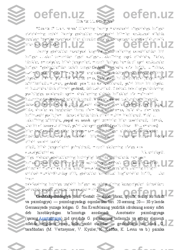 Geshtalt tushunchasi
“Geshtalt”   tushunchasi   Olamning   lisoniy   manzarasini   o‘rganishga   bo‘lgan
qiziqishning   ortishi   lisoniy   geshtaltlar   nazariyasini   bilimlar   strukturasi   sifatida
qaralgan freymlar nazariyasi bilan aloqador qilishga urinayotgan kognitiv tilshunoslik
bilan ham bog‘liqdir.
Lisoniy   geshtaltlar   nazariyasi   kognitiv   tilshunoslikning   asoschilaridan   biri
bo‘lgan   J.Lakof   tomonidan   ilgari   surilgan.J.Lakoffning   qayd   qilishicha,   fikrlar,
idroklar,   emotsiyalar,   bilish   jarayonlari,   motorli   faoliyat   hamda   til   ayni   strukturalar
bo‘lgan   “geshtaltlar”dan   tarkib   topgan Geshtalt   nemischa   so‘z   bo‘lib,   u   “obraz,
tuzilma,   yaxlit   shakl”   ma’nolarini   anglatadiIlmiy   adabiyotlarda   geshtaltga   biror
obyektni   qismlar   yig‘indisi   sifatida   emas,   balki   yaxlit   holda   idrok   etish   jarayoni   deb
ta’rif   beriladi Umuman,     geshtalt     yaxlit     obraz     hisoblanadi,     ya’ni     biron     bir     obyekt
ni    butunicha   idrok   qilinishi   geshtalt ,   deb   tushuniladi.   Geshtalt-psixologiya   idrokning    
yaxlitligiga     asoslanadi:     ayrim     shakllarning     alohida     bo‘laklari     o‘z     ma’nosini  
butunning   (geshtaltning )   tarkibida   topadi.   Masalan,   daraxt     tushunchasi   olinganda,
daraxtni     predmet     sifatida     idrok     etuvchi     shaxs     uni     qismlar     yig‘indisi,     ya’ni     tana,
ildiz,     shoxlar     va     barglardan     iborat     o‘simlik     sifatida     emas,     balki     shu     qismlarga  
bo‘linuvchi   yaxlit   jism   –   daraxt   sifatida   idrok   qilishi   muhim   hisoblanadi.   Yoki     J.  
Lakoffning     ta’biricha,     janjal     va     urush     ayni     terminlar     bilan     tasvirlanadi,     Demak,
ular   bir   xil   tasavvur   qilinadi,   ya’ni   ular   ayni   geshtalt   (yaxlit   obraz   –   Sh.Usmanova)  
bilan   bog‘lanadiGeshtaltlar     botiniy     mazmundor     bo‘lgan     alohida     til     birliklaridir.
Geshtaltlar   tilda   amalga   oshishi   bilan     birga,     insonning   borliqni   idrok
qilishi     asosini     tashkil  
qiladi,     bilish     jarayonlarini     yo‘naltiradi,     motorli     aktlarning     o‘ziga     xos
xususiyatlarini   va   h.k.   aniqlaydi.
Tilga     nisbatan     geshtaltlarning     botiniyligi     bir     necha     jihatlarda     namoyon  
bo‘ladi.     Chunonchi,     tilning     zohiriy     sathida     ayni     geshtalt     turli     fikrlarni     keltirib  
chiqarishi   mumkin   va   bunda   faqat   maxsus   izlanishlar   orqaligina   ularning   birligini  
aniqlash   mumkinShunday     qilib,     geshtaltlar     konseptual     bog‘lanishlar     bo‘lib,   ular
inson
psixikasining     botiniga     tegishli     bo‘lgan     va     tabiiy     tilning     kategoriyalari     doirasidant
ashqarida yotgan   universal   tasavvurlar mohiyatidir.
Geshtaltpsixologiya   (nem. Gestalt  — shakl,  obraz,  qiyofa, tashqi  ko rinishʻ
va   psixologiya)   —   psixologiyadagi   oqimlardan   biri.   20-asrning   20—   30-y.larida
Germaniyada yuzaga kelgan. G. fon Erenfelsning yaxlitlik idrokning asosiy sifati
deb   hisoblaydigan   ta limotiga   asoslanadi.   Assotsiativ   psixologiyaga	
ʼ
(qarang   Assotsiatsiya )   zid   ravishda   G.   psixikaning   birlamchi   va   asosiy   elementi
sifatida   sezgilarni   emas,   balki   yaxlit   obrazlar   —   geshtaltlarni   tan   oladi.   G.
tarafdorlari   (M.   Vertxeymer,   V.   Kyoler,   K.   Koffka,   K.   Levin   va   b.)   psixika 