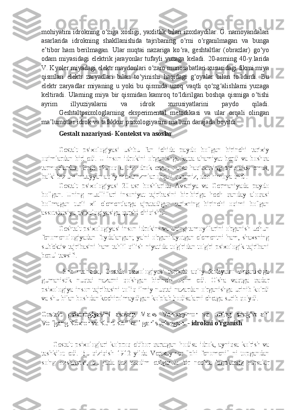 mohiyatini idrokning o ziga xosligi, yaxlitlik bilan izoxlaydilar. G. namoyandalariʻ
asarlarida   idrokning   shakllanishida   tajribaning   o rni   o rganilmagan   va   bunga	
ʻ ʻ
e tibor   ham   berilmagan.   Ular   nuqtai   nazariga   ko ra,   geshtaltlar   (obrazlar)   go yo	
ʼ ʻ ʻ
odam   miyasidagi   elektrik   jarayonlar   tufayli   yuzaga   keladi.   20-asrning   40-y.larida
V. Kyoler miyadagi elektr maydonlari o zaro munosabatlari xususidagi fikrni miya	
ʻ
qismlari   elektr   zaryadlari   bilan   to yinishi   haqidagi   g oyalar   bilan   to ldirdi.   Bu	
ʻ ʻ ʻ
elektr   zaryadlar   miyaning   u   yoki   bu   qismida   uzoq   vaqtli   qo zg alishlarni   yuzaga	
ʻ ʻ
keltiradi.   Ularning   miya   bir   qismidan   kamroq   to ldirilgan   boshqa   qismiga   o tishi	
ʻ ʻ
ayrim   illyuziyalarni   va   idrok   xususiyatlarini   paydo   qiladi.
Geshtaltpsixologlarning   eksperimental   metodikasi   va   ular   orqali   olingan
ma lumotlar idrok va tafakkur psixologiyasini ma lum darajada boyitdi.	
ʼ ʼ
Gestalt nazariyasi- Kontekst va asoslar
Gestalt   psixologiyasi   ushbu   fan   ichida   paydo   bo'lgan   birinchi   tarixiy
oqimlardan  biri   edi.  U  inson  idrokini   o'rganishga  katta   ahamiyat   berdi  va   boshqa
tarmoqlardan   farqli   o'laroq   u   biz   idrok   etgan   narsa   haqiqatning   aniq   aksi   emas,
balki biz uni muayyan aqliy mexanizmlar orqali quramiz, deb himoya qildi.
Gestalt   psixologiyasi   20-asr   boshlarida   Avstriya   va   Germaniyada   paydo
bo'lgan.   Uning   mualliflari   insoniyat   tajribasini   bir-biriga   hech   qanday   aloqasi
bo'lmagan   turli   xil   elementlarga   ajratadigan   tarixning   birinchi   oqimi   bo'lgan
assotsiatsiya psixologiyasiga qarshi chiqishdi.
Geshtalt psixologiyasi inson idrokini va uning tamoyillarini o'rganish uchun
fenomenologiyadan   foydalangan;   ya'ni   o'rganilayotgan   elementni   ham,   shaxsning
sub'ektiv tajribasini  ham tahlil qilish niyatida to'g'ridan-to'g'ri  psixologik tajribani
bepul tavsifi.
  Shu   ma'noda,   Gestalt   psixologiyasi   tarixda   aqliy   faoliyatni   o'rganishga
gumanistik   nuqtai   nazarni   qo'shgan   birinchi   oqim   edi.   O'sha   vaqtga   qadar
psixologiya inson tajribasini  to'liq ilmiy nuqtai  nazardan o'rganishga  urinib ko'rdi
va shu bilan boshdan kechirolmaydigan ko'plab hodisalarni chetga surib qo'ydi.
Gestalt   psixologiyasini   asosan   Maks   Vertxaymer   va   uning   shogirdlari
Volfgang Koxler va Kurt Koffka ilgari surishgan.   - idrokni o'rganish
Gestalt   psixologlari   ko'proq   e'tibor   qaratgan   hodisa   idrok,   ayniqsa   ko'rish   va
tashkilot   edi.   Bu   qiziqish   1912   yilda   Vertxaymer   "phi   fenomeni"   ni   topgandan
so'ng   boshlandi,   bu   juda   tez   taqdim   etilganda   bir   nechta   harakatsiz   narsalar 