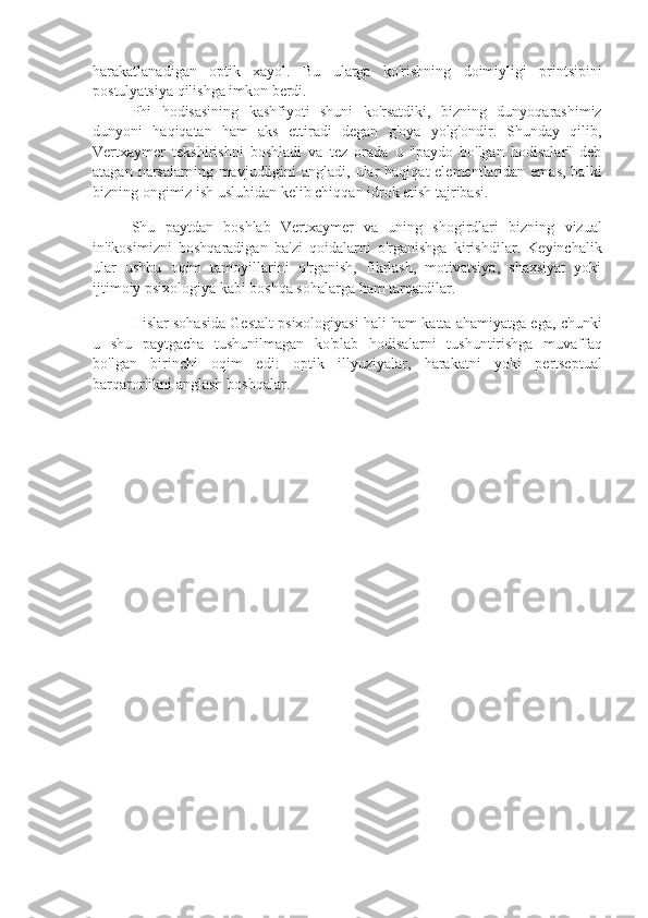 harakatlanadigan   optik   xayol.   Bu   ularga   ko'rishning   doimiyligi   printsipini
postulyatsiya qilishga imkon berdi.
Phi   hodisasining   kashfiyoti   shuni   ko ' rsatdiki ,   bizning   dunyoqarashimiz
dunyoni   haqiqatan   ham   aks   ettiradi   degan   g ' oya   yolg ' ondir .   Shunday   qilib,
Vertxaymer   tekshirishni   boshladi   va   tez   orada   u   "paydo   bo'lgan   hodisalar"   deb
atagan narsalarning mavjudligini  angladi, ular  haqiqat  elementlaridan emas,  balki
bizning ongimiz ish uslubidan kelib chiqqan idrok etish tajribasi.
Shu   paytdan   boshlab   Vertxaymer   va   uning   shogirdlari   bizning   vizual
in ' ikosimizni   boshqaradigan   ba ' zi   qoidalarni   o ' rganishga   kirishdilar .   Keyinchalik
ular   ushbu   oqim   tamoyillarini   o'rganish,   fikrlash,   motivatsiya,   shaxsiyat   yoki
ijtimoiy psixologiya kabi boshqa sohalarga ham tarqatdilar.
Hislar   sohasida   Gestalt   psixologiyasi   hali   ham   katta   ahamiyatga   ega ,  chunki
u   shu   paytgacha   tushunilmagan   ko ' plab   hodisalarni   tushuntirishga   muvaffaq
bo ' lgan   birinchi   oqim   edi :   optik   illyuziyalar ,   harakatni   yoki   pertseptual
barqarorlikni   anglash   boshqalar . 