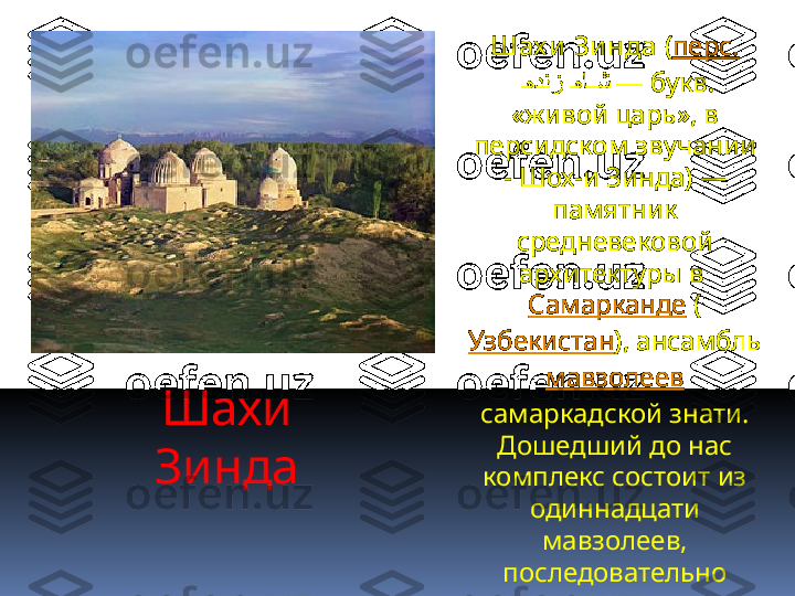 Шахи 
Зинда Шах и Зи нда  ( перс.
  "هدنز 	"ها	""ش  —  букв. 
«живой царь», в 
персидском звучании 
- Шох-и Зинда) — 
памятник 
средневековой 
архитектуры в 
Самарканде  (
Узбекистан ), ансамбль 
мавзолеев  
самаркадской знати. 
Дошедший до нас 
комплекс состоит из 
одиннадцати 
мавзолеев, 
последовательно 
пристраивавшиеся 
друг к другу в течение 
XIV—XV  веков. 