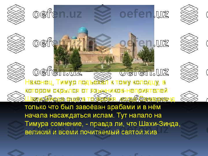 Наконец, Тимур подъехал к тому колодцу, в 
котором скрылся от язычников-неприятелей 
Шахи-Зинда ещё в то время, когда Самарканд 
только что был завоёван арабами и в нём 
начала насаждаться ислам. Тут напало на 
Тимура сомнение, - правда ли, что Шахи-Зинда, 
великий и всеми почитаемый святой жив 