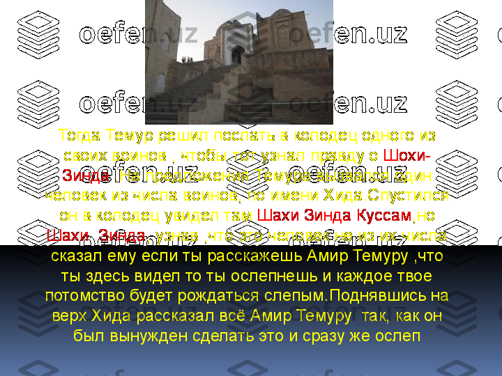 Тогда Темур решил послать в колодец одного из 
своих воинов , чтобы тот узнал правду о  Шохи-
Зинда  .На предложения Темура вызвался один 
человек из числа воинов, по имени Хида.Спустился 
он в колодец увидел там  Шахи Зинда Куссам ,но 
Шахи  Зинда , узнав ,что это человек не из их числа 
сказал ему если ты расскажешь Амир Темуру ,что 
ты здесь видел то ты ослепнешь и каждое твое 
потомство будет рождаться слепым.Поднявшись на 
верх Хида рассказал всё Амир Темуру  так, как он 
был вынужден сделать это и сразу же ослеп 