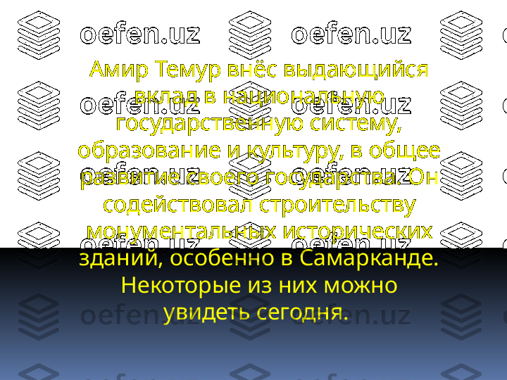 Амир Темур внёс выдающийся 
вклад в национальную 
государственную систему, 
образование и культуру, в общее 
развитие своего государства. Он 
содействовал строительству 
монументальных исторических 
зданий, особенно в Самарканде. 
Некоторые из них можно 
увидеть сегодня.  