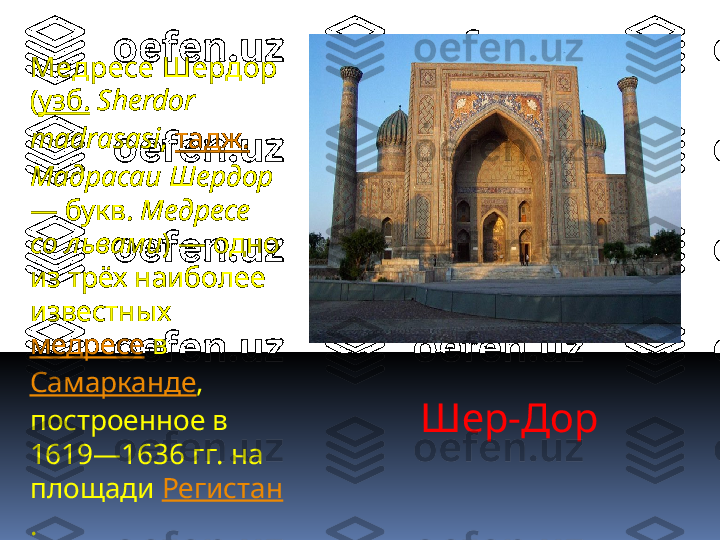 Шер-Дор   Медресе Шердор  
( узб.   Sherdоr 
mаdrаsаsi ,  тадж.  
Мадрасаи Шердор  
— букв.  Медресе 
со львами ) — одно 
из трёх наиболее 
известных 
медресе  в 
Самарканде , 
построенное в 
1619—1636 гг. на 
площади  Регистан
. 