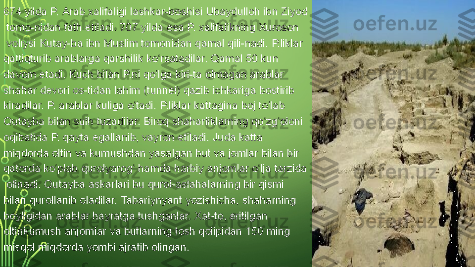 674 yilda P.  Arab xalifaligi   lashkar -boshisi	  Ubaydulloh  ibn Ziyod
 	
tomo-nidan fath etiladi. 707 yilda esa P. xalifalikning	  Xuroson
 	
voliysi	  Kutay-ba ibn Muslim  	tomonidan	  qamal  	qili-nadi. P.liklar 
qattiqturib arablarga qarshilik ko rsatadilar. Qamal 50 kun 	
ʻ
davom etadi. Kuch bilan P.ni qo lga kiri-ta olmagan arablar 
ʻ
shahar devori os-tidan lahim ( tunnel ) qazib ichkariga bostirib 
kiradilar. P. arablar kuliga o tadi. P.liklar kattagina boj to lab 	
ʻ ʻ
Qutayba bilan sulh tuzadilar. Biroq shaharliklarning qo zg oloni 	
ʻ ʻ
oqibatida P. qayta egallanib, vayron etiladi. Juda katta 
miqdorda	
  oltin  	va	  kumushdan  	yasalgan	  but  	va	  jomlar  	bilan bir 
qatorda ko plab	
 	ʻ qurolyarog	ʻ  	hamda harbiy	  anjomlar   o lja	ʻ   tarzida
 	
olinadi. Qutayba	  askarlari  	bu qurol-aslahalarning bir qismi 
bilan qurollanib oladilar.	
  Tabariynyant  	yozishicha, shaharning 
boyligidan arablar hayratga tushganlar. Xat-to, eritilgan 
oltinkumush anjomlar va butlarning tosh qolipidan 150 ming
misqol  	
miqdorda yombi ajratib olingan.  