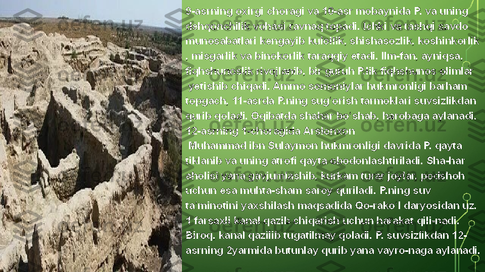 9-asrning oxirgi	 choragi	 va	 10-asr	 mobaynida	 P.	 va	 uning 
dehqonchilik  vohasi	
 ravnaq	 topadi.	 Ichki	 va	 tashqi	 savdo	 
munosabatlari	
 kengayib	 kulollik,	 shishasozlik,  koshinkorlik
,	
 misgarlik	 va  binokorlik  taraqqiy	 etadi.  Ilm-fan ,	 ayniqsa,	 
fiqhshunoslik	
 rivojlanib,	 bir	 guruh	 P.lik	 fiqhshunos  olimlar
 yetishib	
 chiqadi.	 Ammo  somoniylar  hukmronligi	 barham	 
topgach,	
 11-asrda	 P.ning	 sug orish	 tarmoklari	 suvsizlikdan	 	ʻ
qurib	
 qoladi.	 Oqibatda	 shahar	 bo shab,	 harobaga	 aylanadi.	 	ʻ
12-asrning	
 1-choragida  Arslonxon
 	
Muhammad	 ibn	 Sulaymon  hukmronligi	 davrida	 P.	 qayta	 
tiklanib	
 va	 uning	 atrofi	 qayta	 obodonlashtiriladi.	 Sha-har	 
aholisi	
 yana	 gavjumlashib,	 kurkam	 turar	 joylar,	 podshoh	 
uchun	
 esa	 muhta-sham	 saroy	 quriladi.	 P.ning	 suv	 
ta minotini	
 yaxshilash	 maqsadida	 Qo-rako l	 daryosidan	 uz.	 	ʼ ʻ
1
 farsaxli	 kanal	 qazib	 chiqarish	 uchun	 harakat	 qili-nadi.	 
Biroq,	
 kanal	 qazilib	 tugatilmay	 qoladi.	 P.	 suvsizlikdan	 12-
asrning	
 2yarmida	 butunlay	 qurib	 yana	 vayro-naga	 aylanadi.  