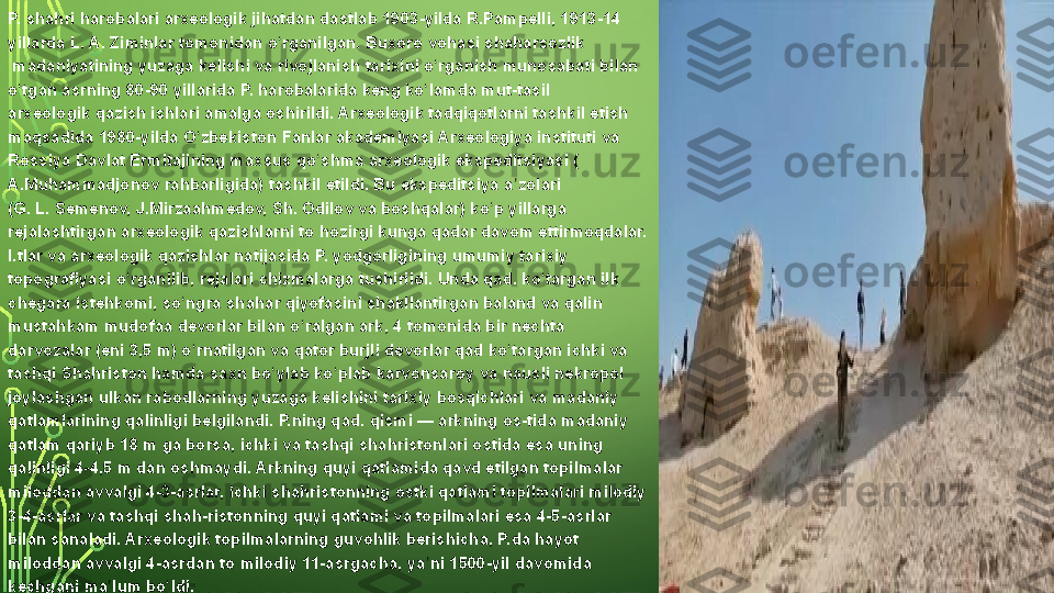 P. shahri	 harobalari	 arxeologik	 jihatdan	 dastlab	 1903-yilda	 R.Pampelli,	 1913-14	 
yillarda	
 L. A. Ziminlar	 tomonidan	 o rganilgan.	 Buxoro	 vohasi 	ʻ shaharsozlik
 madaniyatining	
 yuzaga	 kelishi	 va	 rivojlanish	 tarixini	 o rganish	 munosabati	 bilan	 	ʻ
o tgan	
 asrning	 80-90	 yillarida	 P.	 harobalarida	 keng	 ko lamda	 mut-tasil 	ʻ ʻ
arxeologik	
 qazish  ishlari	 amalga	 oshirildi.	 Arxeologik	 tadqiqotlarni	 tashkil	 etish	 
maqsadida	
 1980-yilda  O zbekiston	ʻ  	Fanlar	 akademiyasi	 Arxeologiya	 instituti  va	 
Rossiya  Davlat	
  Ermitajining  maxsus	 qo shma	 arxeologik	 ekspeditsiyasi	 (	ʻ
A.Muhammadjonov  rahbarligida)	
 tashkil	 etildi.	 Bu	 ekspeditsiya	 a zolari	 	ʼ
(G. L. Semenov,	
 J.Mirzaahmedov,	 Sh.	 Odilov	 va	 boshqalar)	 ko p	 yillarga 	ʻ
rejalashtirgan  arxeologik	
 qazishlarni	 to	 hozirgi	 kunga	 qadar	 davom	 ettirmoqdalar.	 
I.tlar	
 va	 arxeologik	 qazishlar	 natijasida	 P.  yodgorligining  umumiy	 tarixiy	 
topografiyasi	
 o rganilib,	 rejalari	 chizmalarga	 tushirildi.	 Unda	 qad.	 ko targan	 ilk	 	ʻ ʻ
chegara	
 istehkomi,	 so ngra	 shahar	 qiyofasini	 shakllantirgan	 baland	 va	 qalin	 	ʻ
mustahkam	
 mudofaa	 devorlar	 bilan	 o ralgan	 ark,	 4 tomonida	 bir	 nechta	 	ʻ
darvozalar	
 (eni	 3,5	 m)	 o rnatilgan	 va	 qator	 burjli	 devorlar	 qad	 ko targan	 ichki	 va	 	ʻ ʻ
tashqi	
 Shahriston	 hamda	 saxn	 bo ylab	 ko plab	 karvonsaroy	 va	 nausli	 nekropol	 	ʻ ʻ
joylashgan	
 ulkan	 rabodlarning	 yuzaga	 kelishini	 tarixiy	 bosqichlari	 va	 madaniy	 
qatlamlarining	
 qalinligi	 belgilandi.	 P.ning	 qad.	 qismi —	 arkning	 os-tida	 madaniy	 
qatlam	
 qariyb	 18	 m	 ga	 borsa,	 ichki	 va	 tashqi	 shahristonlari	 ostida	 esa	 uning	 
qalinligi	
 4-4,5	 m	 dan	 oshmaydi.	 Arkning	 quyi	 qatlamida	 qavd	 etilgan	 topilmalar	 
miloddan	
 avvalgi	 4-3-asrlar,	 ichki	 shahristonning	 ostki	 qatlami	 topilmalari	 milodiy	 
3-4-asrlar	
 va	 tashqi	 shah-ristonning	 quyi	 qatlami	 va	 topilmalari	 esa	 4-5-asrlar	 
bilan	
 sanaladi.	 Arxeologik	 topilmalarning	 guvohlik	 berishicha,	 P.da	 hayot	 
miloddan	
 avvalgi	 4-asrdan	 to	 milodiy	 11-asrgacha,	 ya ni	 1500-yil	 davomida	 	ʼ
kechgani	
 ma lum	 bo ldi.	ʼ ʻ  