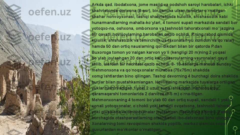 Arkda qad.	 ibodatxona,	 jome	 masjid	 va	 podshoh	 saroyi	 harobalari,	 ichki	 
shahristonda	
 dorixona	 (8-asr),	 bir	 qancha	 ulkan	 tandirlar	 o rnatilgan	 	ʻ
shahar	
 nonvoyxonasi,	 tashqi	 shahristonda	 kulollik,	 shishasozlik	 kabi	 
hunarmandlarning	
 mahalla-ko ylari,	 4 tomoni	 supali	 markazida	 sandali	 bor	 	ʻ
yotoqxo-na,	
 oshxona,	 omborxona	 va	 tashnobli	 tahoratxonali	 mo jazgina	 	ʻʼ
bir	
 qavatli	 hovlijoylarning	 harobalari	 qazib	 ochildi.	 P.ning	 rabod	 qismida	 
kulollik,	
 shishasozlik	 va	 temirchilik	 us-taxonalari-yu	 xumdon	 va	 qo ralari	 	ʻ
hamda	
 50	 dan	 ortiq	 nauslarning	 qol-dikdari	 bilan	 bir	 qatorda	 P.dan	 
Buxoroga	
 tomon	 yo nalgan	 karvon	 yo li	 (kengligi	 20	 m)ning	 2 yoqasi	 	ʻ ʻ
bo ylab	
 joylashgan	 20	 dan	 ortiq	 karvonsaroylarning	 vayronalari	 qayd	 	ʻ
etilib,	
 ulardan	 bir	 nechtasi	 qazib	 ochildi.	 8-	 10-asrlarga	 mansub	 bunday	 
mehmonxona	
 va	 qo noqxonalar	 murabaa	 (75x75m)	 shakdda	 	ʻ
xomg ishtlardan	
 bino	 qilingan.	 Tashqi	 devorning	 4 burchagi	 doira	 shaklida	 	ʻ
burjlar
 bilan	 mustahkamlangan.	 Hovlisining	 markazida	 tuyalarga	 ortilgan	 
yuklar	
 tushiriladigan	 1 yoki	 2 uzun	 supa	 ishlangan.	 Karvonsaroy	 
qaramaqarshi	
 tomonlarida	 2 darvoza	 (3-5	 m)	 o rna-tilgan.	 	ʻ
Mehmonxonaning	
 4 tomoni	 bo ylab	 60	 dan	 ortiq	 supali,	 sandalli	 1 yoki	 2 	ʻ
xonali	
 yotoqxonalar,	 o chokli	 yoki	 tandirli	 ovqatxona,	 tashnobli	 tahorat	 	ʻ
yoki	
 g uslxona	 va	 omborxonalar	 joylashgan.	 Saroyning	 shimoli-g arbiy	 	ʻ ʻ
burchagida	
 otashparastlarning	 otashkadali	 ibo-datxonasi	 bino	 qilingan.	 
Xonalarning	
 tomi	 ravoqsimon	 shaklda	 yopilib,	 markaz	 qismida	 sopol	 
quvurlardan	
 mo rkonlar	 o rnatilgan.	ʻ ʻ  