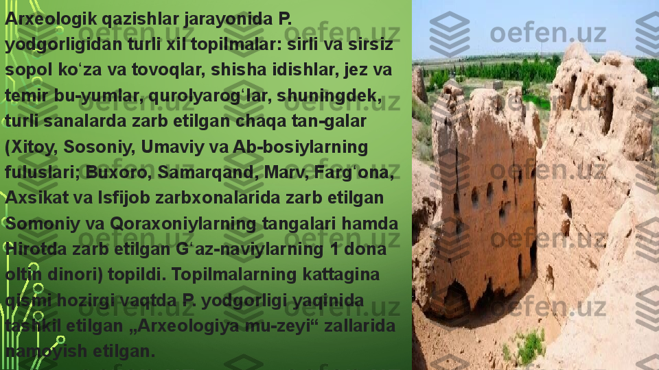 Arxeologik qazishlar	 jarayonida	 P.	 
yodgorligidan	
 turli	 xil	 topilmalar:	 sirli	 va	 sirsiz	 
sopol	
 ko za	 va	 tovoqlar,	 shisha	 idishlar,	 jez	 va	 	ʻ
temir	
 bu-yumlar,	 qurolyarog lar,	 shuningdek,	 	ʻ
turli	
 sanalarda	 zarb	 etilgan	 chaqa	 tan-galar	 
(Xitoy,	
 Sosoniy,	 Umaviy	 va	 Ab-bosiylarning	 
fuluslari;	
 Buxoro,	 Samarqand,	 Marv,	 Farg ona,	 	ʻ
Axsikat	
 va	 Isfijob	 zarbxonalarida	 zarb	 etilgan	 
Somoniy	
 va	 Qoraxoniylarning	 tangalari	 hamda	 
Hirotda	
 zarb	 etilgan	 G az-naviylarning	 1	 dona	 	ʻ
oltin	
 dinori)	 topildi.	 Topilmalarning	 kattagina	 
qismi	
 hozirgi	 vaqtda	 P.	 yodgorligi	 yaqinida	 
tashkil	
 etilgan	 „Arxeologiya	 mu-zeyi“	 zallarida	 
namoyish	
 etilgan.  