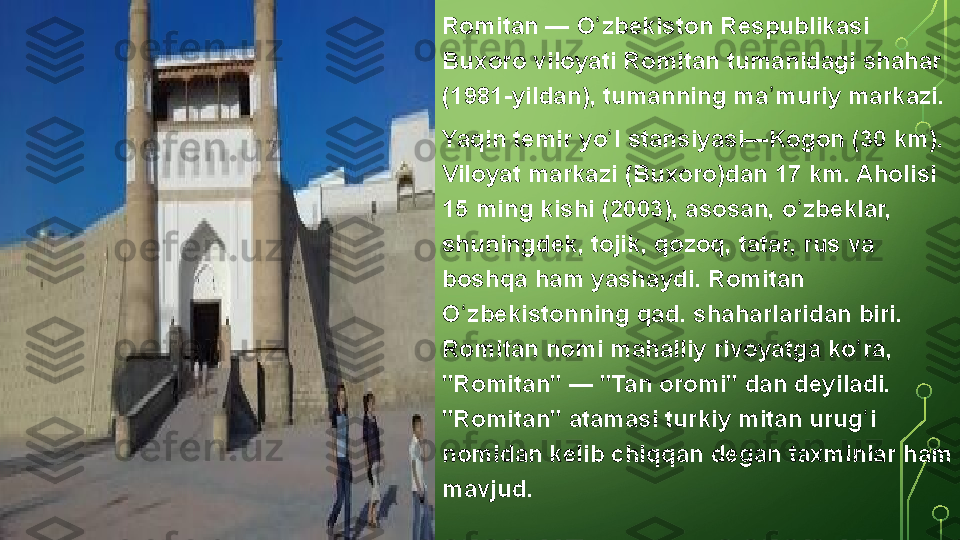 Romitan — O zbekiston	 Respublikasi	 	ʻ
Buxoro	
 viloyati	 Romitan	 tumanidagi	 shahar	 
(1981-yildan),	
 tumanning	 ma muriy	 markazi.	ʼ
Yaqin	
 temir	 yo l	 stansiyasi—Kogon	 (30 km).	 	ʻ
Viloyat	
 markazi	 (Buxoro)dan	 17 km.	 Aholisi	 
15	
 ming	 kishi	 (2003),	 asosan,	 o zbeklar,	 	ʻ
shuningdek,	
 tojik,	 qozoq,	 tatar,	 rus	 va	 
boshqa	
 ham	 yashaydi.	 Romitan	 
O zbekistonning	
 qad.	 shaharlaridan	 biri.	 	ʻ
Romitan	
 nomi	 mahalliy	 rivoyatga	 ko ra,	 	ʻ
"Romitan"	
 —	 "Tan	 oromi"	 dan	 deyiladi.	 
"Romitan"	
 atamasi	 turkiy	 mitan	 urug i	 	ʻ
nomidan	
 kelib	 chiqqan	 degan	 taxminlar	 ham	 
mavjud.  