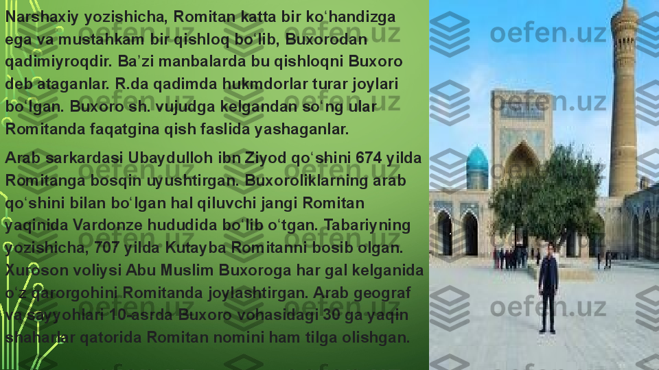 Narshaxiy yozishicha,	 Romitan	 katta	 bir	 ko handizga	 	ʻ
ega	
 va	 mustahkam	 bir	 qishloq	 bo lib,	 Buxorodan	 	ʻ
qadimiyroqdir.	
 Ba zi	 manbalarda	 bu	 qishloqni	 Buxoro	 	ʼ
deb	
 ataganlar.	 R.da	 qadimda	 hukmdorlar	 turar	 joylari	 
bo lgan.	
 Buxoro	 sh.	 vujudga	 kelgandan	 so ng	 ular	 	ʻ ʻ
Romitanda	
 faqatgina	 qish	 faslida	 yashaganlar.
Arab	
 sarkardasi	 Ubaydulloh	 ibn	 Ziyod	 qo shini	 674	 yilda	 	ʻ
Romitanga	
 bosqin	 uyushtirgan.	 Buxoroliklarning	 arab	 
qo shini	
 bilan	 bo lgan	 hal	 qiluvchi	 jangi	 Romitan	 	ʻ ʻ
yaqinida	
 Vardonze	 hududida	 bo lib	 o tgan.	 Tabariyning	 	ʻ ʻ
yozishicha,	
 707	 yilda	 Kutayba	 Romitanni	 bosib	 olgan.	 
Xuroson	
 voliysi	 Abu	 Muslim	 Buxoroga	 har	 gal	 kelganida	 
o z	
 qarorgohini	 Romitanda	 joylashtirgan.	 Arab	 geograf	 	ʻ
va	
 sayyohlari	 10-asrda	 Buxoro	 vohasidagi	 30	 ga	 yaqin	 
shaharlar	
 qatorida	 Romitan	 nomini	 ham	 tilga	 olishgan.  