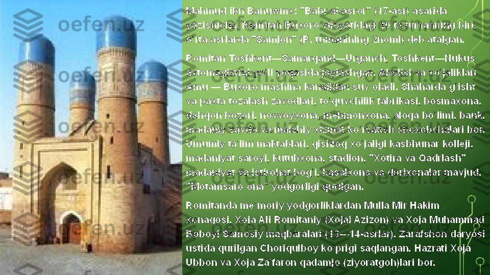 Mahmud ibn	 Banuwmx:	 "Bahr	 al-asror"	 (17-asr)	 asarida	 
yozishicha,	
 Romitan	 Buxoro	 viloyatidagi	 10	 ta	 tumanning	 biri,	 
o rta	
 asrlarda	 "Samjon"	 (R.	 tumanining	 2nomi)	 deb	 atalgan.	ʻ
Romitan	
 Toshkent—Samarqand—Urganch,	 Toshkent—Nukus	 
avtomagistral	
 yo li	 yoqasida	 joylashgan.	 Aholisi	 va	 xo jaliklari	 	ʻ ʻ
Amu	
 —	 Buxoro	 mashina	 kanalidan	 suv	 oladi.	 Shaharda	 g isht	 	ʻ
va	
 paxta	 tozalash	 zavodlari,	 to quvchilik	 fabrikasi,	 bosmaxona,	 	ʻ
dehqon	
 bozori,	 novvoyxona,	 mehmonxona,	 aloqa	 bo limi,	 bank,	 	ʻ
madaniy	
 savdo	 va	 maishiy	 xizmat	 ko rsatish	 shoxobchalari	 bor.	 	ʻ
Umumiy	
 ta lim	 maktablari,	 qishloq	 xo jaligi	 kasbhunar	 kolleji,	 	ʼ ʻ
madaniyat
 saroyi,	 kutubxona,	 stadion,	 "Xotira	 va	 Qadrlash"	 
madaniyat	
 va	 istirohat	 bog i,	 kasalxona	 va	 dorixonalar	 mavjud.	 	ʻ
"Motamsaro	
 ona"	 yodgorligi	 qurilgan.
Romitanda	
 me moriy	 yodgorliklardan	 Mulla	 Mir	 Hakim	 	ʼ
xonaqosi,	
 Xoja	 Ali	 Romitaniy	 (Xojai	 Azizon)	 va	 Xoja	 Muhammad	 
Boboyi	
 Samosiy	 maqbaralari	 (13—14-asrlar),	 Zarafshon	 daryosi	 
ustida	
 qurilgan	 Choriqulboy	 ko prigi	 saqlangan.	 Hazrati	 Xoja	 	ʻ
Ubbon	
 va	 Xoja	 Za faron	 qadamjo	 (ziyoratgoh)lari	 bor.	ʼ  