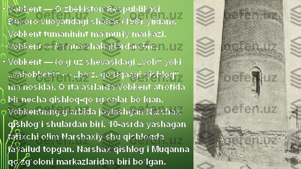 • Vobkent —  O zbekistonʻ  Respublikasi 
Buxoro	
 viloyatidagi  shahar	 (1981	 yildan). 
Vobkent	
  tumaninint  ma muriy	 markazi.	 	ʼ
Vobkent —	
 ko hna	 shaharlardan	 biri.	ʻ
• Vobkent —	
 (o g uz	 shevasidagi	 „vob“	 yoki	 	ʻ ʻ
„vahobkent“ —	
 „bo z,	 qo riqaagi	 qishloq“	 	ʻ ʻ
ma nosida).	
 O rta	 asrlarda	 Vobkent	 atrofida	 	ʼ ʻ
bir
 necha	 qishloq-qo rg onlar	 bo lgan.	 	ʻ ʻ ʻ
Vobkentning	
 g arbida	 joylashgan	 Narshax	 	ʻ
qishlog i	
 shulardan	 biri.	 10-asrda	 yashagan	 	ʻ
tarixchi
 olim	 Narshaxiy	 shu	 qishloqda	 
tavallud	
 topgan.	 Narshax	 qishlog i	 Muqanna	 	ʻ
qo zg oloni	
 markazlaridan	 biri	 bo lgan.	ʻ ʻ ʻ  