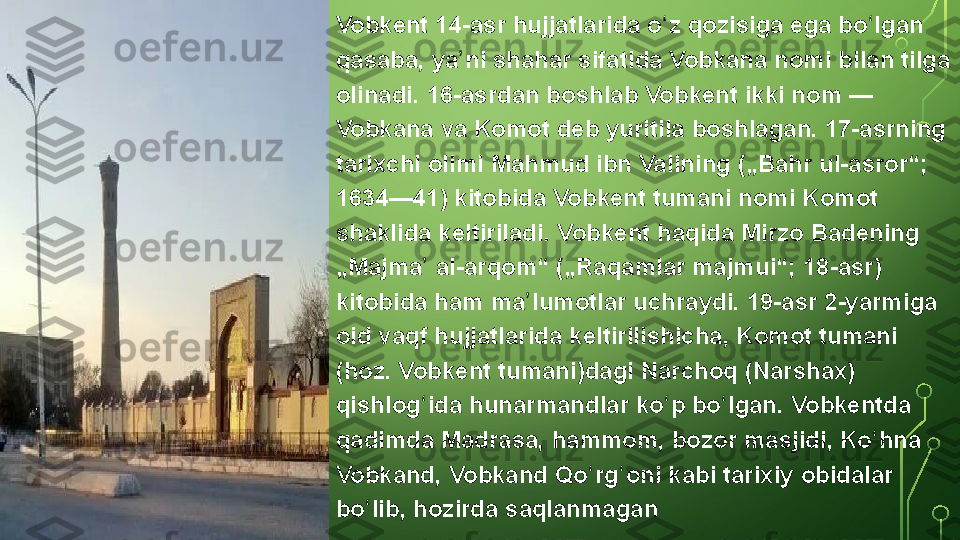 Vobkent 14-asr	 hujjatlarida	 o z	 qozisiga	 ega	 bo lgan	 	ʻ ʻ
qasaba,	
 ya ni	 shahar	 sifatida	 Vobkana	 nomi	 bilan	 tilga	 	ʼ
olinadi.	
 16-asrdan	 boshlab	 Vobkent	 ikki	 nom —	 
Vobkana	
 va	 Komot	 deb	 yuritila	 boshlagan.	 17-asrning	 
tarixchi	
 olimi	 Mahmud	 ibn	 Valining	 („Bahr	 ul-asror“;	 
1634—41)	
 kitobida	 Vobkent	 tumani	 nomi	 Komot	 
shaklida	
 keltiriladi.	 Vobkent	 haqida	 Mirzo	 Badening	 
„Majma	
 al-arqom“	 („Raqamlar	 majmui“;	 18-asr)	 	ʼ
kitobida
 ham	 ma lumotlar	 uchraydi.	 19-asr	 2-yarmiga	 	ʼ
oid	
 vaqf	 hujjatlarida	 keltirilishicha,	 Komot	 tumani	 
(hoz.	
 Vobkent	 tumani)dagi	 Narchoq	 (Narshax)	 
qishlog ida	
 hunarmandlar	 ko p	 bo lgan.	 Vobkentda	 	ʻ ʻ ʻ
qadimda	
 Madrasa,	 hammom,	 bozor	 masjidi,	 Ko hna	 	ʻ
Vobkand,	
 Vobkand	 Qo rg oni	 kabi	 tarixiy	 obidalar	 	ʻ ʻ
bo lib,	
 hozirda	 saqlanmagan	ʻ  