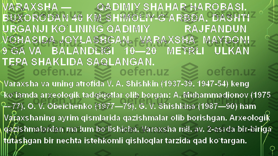 VARAXSHA — 	QADIMIY  SHAHAR  HAROBASI. 
BUXORODAN  40 KM	
 	SHIMOLIY-G ARBDA,	 	DASHTI	 	ʻ
URGANJI  KO LINING	
ʻ  QADIMIY	 	RAJFANDUN 
VOHASIDA  JOYLASHGAN.	
 	VARAXSHA	 	MAYDONI	 
9  GA  VA	
 	BALANDLIGI	 	10—20	 	METRLI	 	ULKAN	 
TEPA	
 SHAKLIDA	 SAQLANGAN.
Varaxsha	
 va	 uning	 atrofida  V. A.  Shishkin  (1937-39,	 1947-54)	 keng	 
ko lamda	
 arxeologik	 tadqiqotlar	 olib	 borgan; 	ʻ A.	  Muhammadjonov  (1975
—77),	
 O. V. Obelchenko	 (1977—79),	 G. V. Shishkina	 (1987—90)	 ham	 
Varaxshaning	
 ayrim	 qismlarida	 qazishmalar	 olib	 borishgan.	 Arxeologik	 
qazishmalardan	
 ma lum	 bo lishicha,	 Varaxsha	 mil.	 av.	 2-asrda	 bir-biriga	 	ʼ ʻ
tutashgan	
 bir	 nechta  istehkomli   qishloqlar  tarzida	 qad	 ko targan.	ʻ  