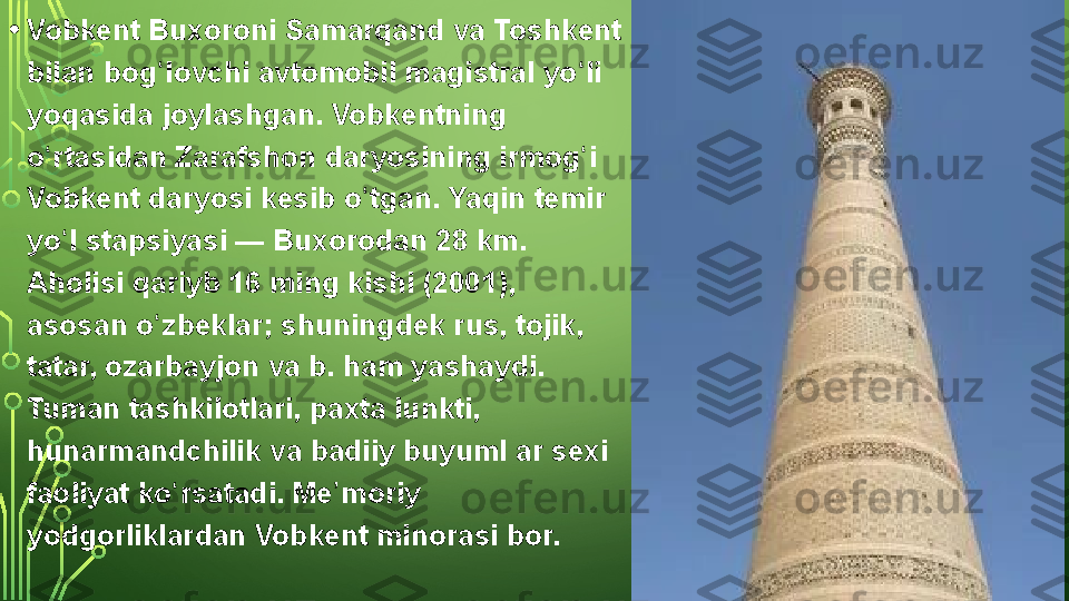 • Vobkent Buxoroni	 Samarqand	 va	 Toshkent	 
bilan	
 bog lovchi	 avtomobil	 magistral	 yo li	 	ʻ ʻ
yoqasida
 joylashgan.	 Vobkentning	 
o rtasidan	
 Zarafshon	 daryosining	 irmog i	 	ʻ ʻ
Vobkent	
 daryosi	 kesib	 o tgan.	 Yaqin	 temir	 	ʻ
yo l	
 stapsiyasi —	 Buxorodan	 28 km.	 	ʻ
Aholisi	
 qariyb	 16	 ming	 kishi	 (2001),	 
asosan	
 o zbeklar;	 shuningdek	 rus,	 tojik,	 	ʻ
tatar,	
 ozarbayjon	 va	 b.	 ham	 yashaydi.	 
Tuman	
 tashkilotlari,	 paxta	 lunkti,	 
hunarmandchilik	
 va	 badiiy	 buyuml	 ar	 sexi	 
faoliyat	
 ko rsatadi.	 Me moriy	 	ʻ ʼ
yodgorliklardan	
 Vobkent	 minorasi	 bor.  