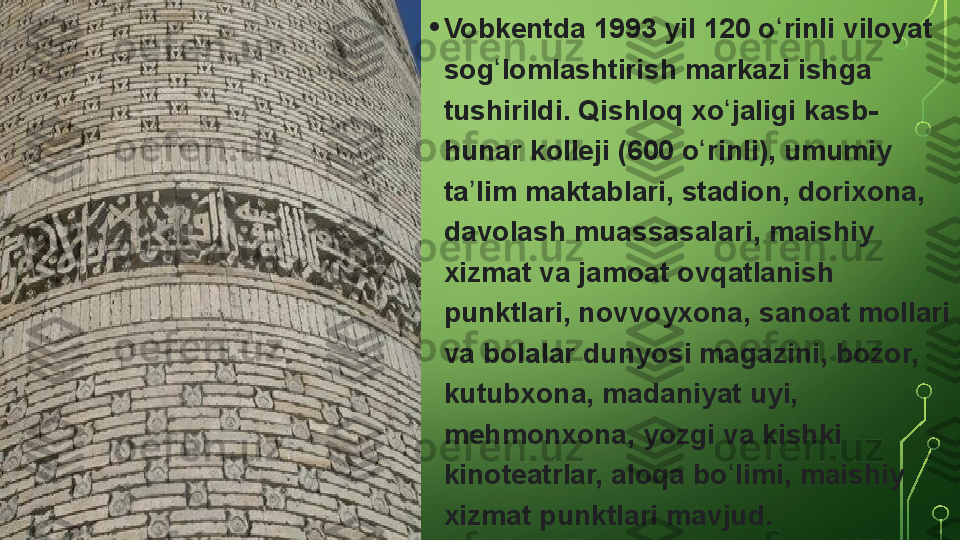 • Vobkentda 1993	 yil	 120	 o rinli	 viloyat	 	ʻ
sog lomlashtirish	
 markazi	 ishga	 	ʻ
tushirildi.	
 Qishloq	 xo jaligi	 kasb-	ʻ
hunar	
 kolleji	 (600	 o rinli),	 umumiy	 	ʻ
ta lim	
 maktablari,	 stadion,	 dorixona,	 	ʼ
davolash	
 muassasalari,	 maishiy	 
xizmat	
 va	 jamoat	 ovqatlanish	 
punktlari,	
 novvoyxona,	 sanoat	 mollari	 
va	
 bolalar	 dunyosi	 magazini,	 bozor,	 
kutubxona,	
 madaniyat	 uyi,	 
mehmonxona,	
 yozgi	 va	 kishki	 
kinoteatrlar,	
 aloqa	 bo limi,	 maishiy	 	ʻ
xizmat	
 punktlari	 mavjud.  