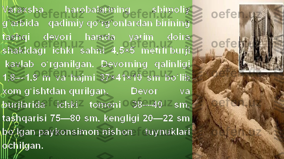 Varaxsha 	harobalarining	 	shimoliy	 
g arbida	
 	qadimiy 	ʻ qo rg onlardan	ʻ ʻ  birining	 
tashqi	
 	devori	 	hamda	 	yarim	 	doira	 
shakldagi	
 	ichki	 	sahni	 	4,5×5	 	metrli  burji
 kavlab	
 	o rganilgan.	 	Devorning	 	qalinligi	 	ʻ
1,8—1,9	
 	m	 	va	 	hajmi	 	37×41×10	 	sm	 	bo lib	 	ʻ
xom  g ishtdan	
ʻ  qurilgan.	 	Devor	 	va	 
burjlarida	
 	ichki	 	tomoni	 	38—40	 	sm,	 
tashqarisi	
 	75—80	 	sm,	 	kengligi	 	20—22	 	sm	 
bo lgan 	
ʻ paykonsimon  nishon	 	tuynuklari	 
ochilgan.  