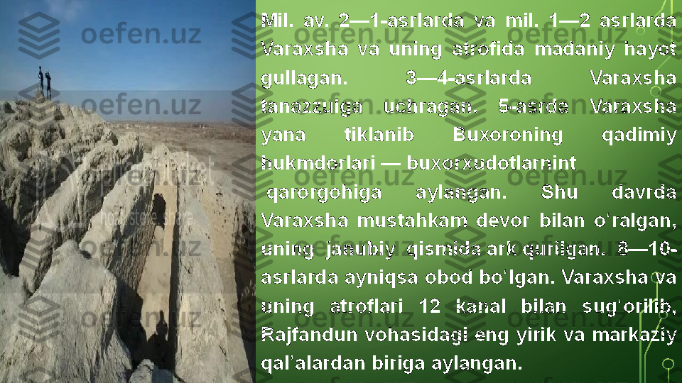 Mil. 	av.	 	2—1-asrlarda	 	va	 	mil.	 	1—2	 	asrlarda	 
Varaxsha	
 	va	 	uning	 	atrofida	 	madaniy	 	hayot	 
gullagan.	
 	3—4-asrlarda	 	Varaxsha	 
tanazzulga	
 	uchragan.	 	5-asrda	 	Varaxsha	 
yana	
 	tiklanib	 	Buxoroning	 	qadimiy	 
hukmdorlari —  buxorxudotlarnint
 qarorgohiga	
 	aylangan.	 	Shu	 	davrda	 
Varaxsha	
 	mustahkam	 	devor	 	bilan	 	o ralgan,	 	ʻ
uning	
 	janubiy	 	qismida  ark  qurilgan.	 	8—10-
asrlarda	
 ayniqsa	 obod	 bo lgan.	 Varaxsha	 va	 	ʻ
uning	
 	atroflari	 	12	 	kanal	 	bilan	 	sug orilib,	 	ʻ
Rajfandun	
 vohasidagi	 eng	 yirik	 va	 markaziy	 
qal alardan	
 biriga	 aylangan.	ʼ  