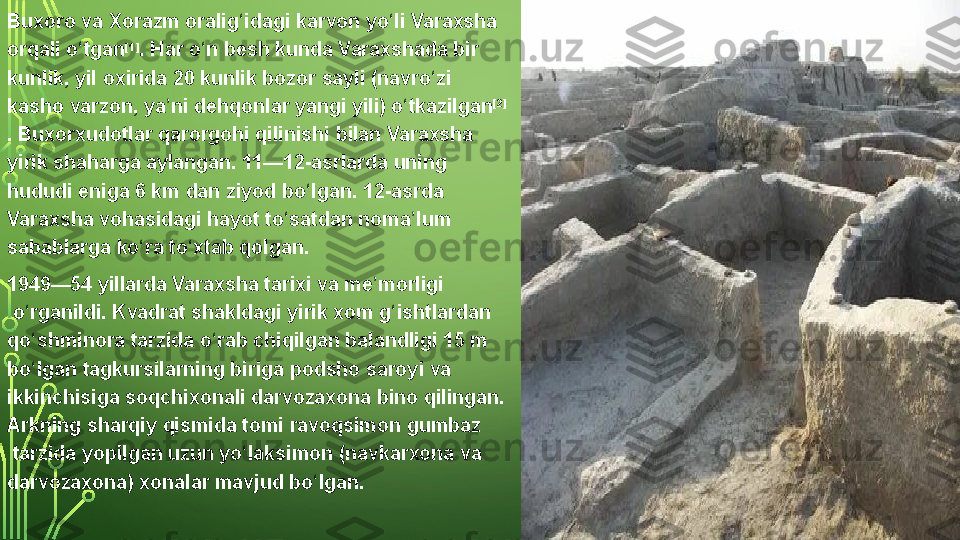 Buxoro va  Xorazm  oralig idagi 	ʻ karvon  yo li	 Varaxsha	 	ʻ
orqali	
 o tgan	ʻ [1]
.	 Har	 o n	 besh	 kunda	 Varaxshada	 bir	 	ʻ
kunlik,	
 yil	 oxirida	 20	 kunlik	 bozor	 sayli	 (navro zi	 	ʻ
kasho	
 varzon,	 ya ni	 dehqonlar	 yangi	 yili)	 o tkazilgan	ʼ ʻ [2]
.  Buxorxudotlar  qarorgohi	
 qilinishi	 bilan	 Varaxsha	 
yirik	
 shaharga	 aylangan.	 11—12-asrlarda	 uning	 
hududi	
 eniga	 6 km	 dan	 ziyod	 bo lgan.	 12-asrda	 	ʻ
Varaxsha	
 vohasidagi	 hayot	 to satdan	 noma lum	 	ʻ ʼ
sabablarga	
 ko ra	 to xtab	 qolgan.	ʻ ʻ
1949—54	
 yillarda	 Varaxsha  tarixi  va  me morligi	ʼ
 o rganildi.	
 Kvadrat	 shakldagi	 yirik	 xom	 g ishtlardan	 	ʻ ʻ
qo shminora	
 tarzida	 o rab	 chiqilgan	 balandligi	 15	 m	 	ʻ ʻ
bo lgan 
ʻ tagkursi larning	 biriga	 podsho  saroy i	 va	 
ikkinchisiga	
 soqchixonali  darvozaxona  bino	 qilingan.	 
Arkning	
 sharqiy	 qismida	 tomi  ravoqsimon   gumbaz
 tarzida	
 yopilgan	 uzun  yo laksimon	ʻ  (navkarxona	 va	 
darvozaxona)	
 xonalar	 mavjud	 bo lgan.	ʻ  