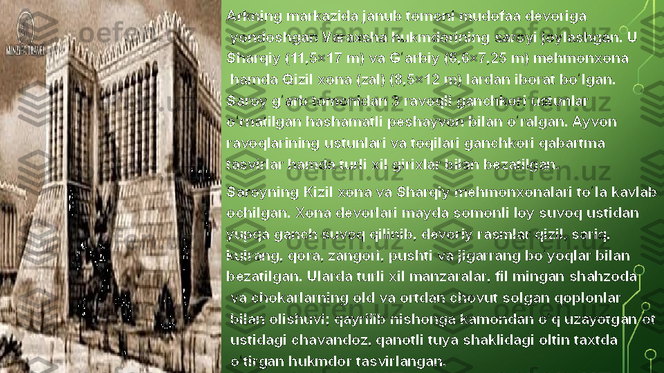 Arkning markazida	 janub	 tomoni  mudofaa	 devoriga
 yondoshgan	
 Varaxsha	 hukmdorining	 saroyi	 joylashgan.	 U 
Sharqiy  (11,5×17	
 m)	 va  G arbiy	ʻ  (6,6×7,25	 m)  mehmonxona
 hamda	
 Qizil	 xona	 ( zal )	 (8,5×12	 m)	 lardan	 iborat	 bo lgan.	 	ʻ
Saroy	
 g arb	 tomonidan	 3	 ravoqli	 ganchkori	 ustunlar	 	ʻ
o rnatilgan	
 hashamatli	 peshayvon	 bilan	 o ralgan.	 Ayvon	 	ʻ ʻ
ravoqlarining  ustunlari  va  toqilari   ganchkori  qabartma 
tasvirlar  hamda	
 turli	 xil	 girixlar	 bilan	 bezatilgan.
Saroyning	
 Kizil	 xona	 va	 Sharqiy	 mehmonxonalari	 to la	 kavlab	 	ʻ
ochilgan.	
 Xona	 devorlari	 mayda	 somonli  loy  suvoq	 ustidan	 
yupqa	
 ganch	 suvoq	 qilinib,  devoriy  	rasmlar  qizil,	 sariq,	 
kulrang,	
 qora,	 zangori,	 pushti	 va	 jigarrang  bo yoqlar	ʻ  bilan	 
bezatilgan.	
 Ularda	 turli	 xil  manzaralar ,  fil  mingan  shahzoda
 va  chokarlarning  old	
 va	 ortdan	 chovut	 solgan  qoplonlar
 bilan	
 olishuvi;	 qayrilib  nishonga   kamondan   o q	ʻ  uzayotgan  ot
 ustidagi  chavandoz ,	
 qanotli  tuya  shaklidagi  oltin   taxtda
 o tirgan	
 hukmdor	 tasvirlangan.	ʻ  