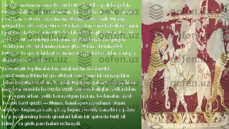 Sharqiy mehmonxona	 devorida	 tiz	 cho kib,	 qo lida	 qadah	 	ʻ ʻ
tutgan	
 malika,  belida   shamshir ,	 bir	 qo lida	 qisqich	 ushlagan	 	ʻ
podshoh,	
 o rtada	 vazasimom 	ʻ otashgoxda  yonib	 turgan	 
muqaddas	
 olov- azarxurro ,	 otashgoxdan	 o ngda	 beliga	 xanjar	 	ʻ
taqilgan	
 shahzodaning	 tiz	 cho kib	 ibodat	 qilayotgan	 tasviri	 	ʻ
yoki	
 sovut	 va	 dubulg a	 kiygan,	 qo llarida	 nayza, 	ʻ ʻ qalqon
 ushlagan  suvoriylarning  jang	
 qilayotgan,	 shuningdek 
butazor ,  to qay	
ʻ  ichidagi	 ov	 manzarasi	 kabi	 tasvirlar	 ayniqsa	 
diqqatga	
 sazovordir.
Arxeologik	
 topilmalardan	 aniqlanishicha,	 janubiy	 
xonalarning	
 ikkinchi	 qavatidagi	 xona	 ganchkori  naqshlar
 bilan	
 bezatilgan	 ekan.	 Ko plab	 topilgan	 qabartma	 ganchkori	 	ʻ
naqshlar	
 orasida	 hovuzda	 suzib	 yurgan  baliqlar ,  yelkasidan
 o q	
 yegan 	ʻ arhar ,	 yelib	 borayotgan  jayran ,  bedanalar ,  ayol
 boshli  baxt   qushi  —  Humo ,	
 hamlaga	 tayyorlanayotgan 
ajdarho ,	
 taqimiga	 sadoq	 bog lagan	 suvoriy	 hamda	 ko pdan-	ʻ ʻ
ko p	
 ayollarning	 bosh	 qismlari	 bilan	 bir	 qatorda	 turli	 xil 	ʻ
islimiy  va  girih  parchalari	
 uchraydi.  