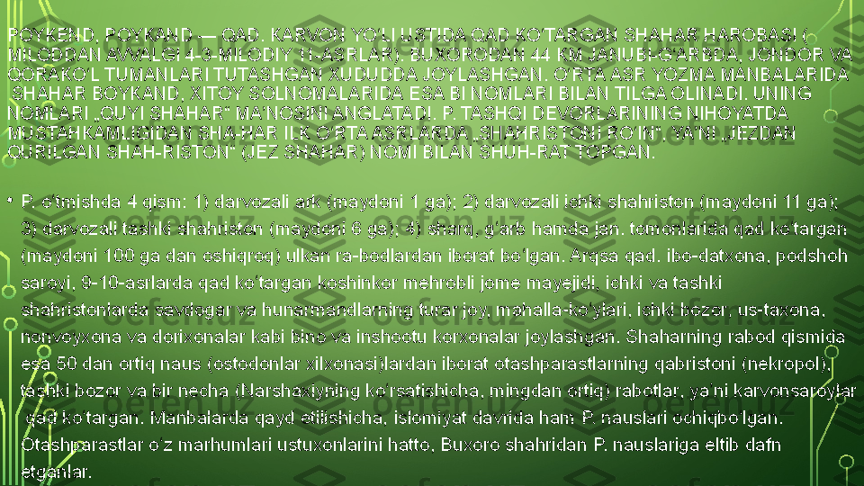 POYKEND, POYKAND — QAD.	  KARVON  	YO LI USTIDA QAD KO TARGAN	 	ʻ ʻ SHAHAR  	HAROBASI (
MILODDAN AVVALGI 4 - 3 - MILODIY 11-ASRLAR ).	
  BUXORODAN  	44	 KM JANUBI-G ARBDA,	 	ʻ JONDOR  	VA	 
QORAKO L	
ʻ  TUMANLARI  	TUTASHGAN XUDUDDA JOYLASHGAN.	  O RTA	ʻ  ASR  	YOZMA	  MANBALARIDA
 	
SHAHAR BOYKAND,	  XITOY   SOLNOMALARIDA  	ESA BI	  NOMLARI  	BILAN TILGA OLINADI. UNING 
NOMLARI „QUYI SHAHAR“ MA NOSINI ANGLATADI. P. TASHQI	
 	ʼ DEVORLARINING  	NIHOYATDA	 
MUSTAHKAMLIGIDAN  	
SHA-HAR ILK O RTA ASRLARDA „SHAHRISTONI RO IN“, YA NI „JEZDAN 	ʻ ʻ ʼ
QURILGAN SHAH-RISTON“ (JEZ SHAHAR) NOMI BILAN SHUH-RAT TOPGAN.
• P. o tmishda 4 qism: 1)	
 	ʻ darvozali   ark  	( maydoni  	1	  ga ); 2) darvozali ichki	  shahriston  	(maydoni 11 ga); 
3) darvozali tashki shahriston (maydoni 6 ga); 4)	
  sharq ,	  g arb	ʻ  	hamda	  jan .  	tomonlarida qad ko targan 	ʻ
(maydoni 100 ga dan oshiqroq) ulkan ra-bodlardan iborat bo lgan. Arqsa qad.	
 	ʻ ibo- datxona ,	  podshoh  
saroyi ,	
  9 - 10-asrlarda  	qad ko targan koshinkor mehrobli jome mayejidi, ichki va tashki 	ʻ
shahristonlarda	
  savdogar  	va	  hunarmandlarning  	turar joy,	  mahalla -ko ylari, ichki	 	ʻ bozor ,	  us-taxona , 
nonvoyxona va	
  dorixonalar  	kabi	  bino  	va inshootu korxonalar joylashgan. Shaharning	  rabod  	qismida 
esa 50 dan ortiq	
  naus  	( ostodonlar  	xilxonasi)lardan iborat	  otashparastlarning   qabristoni  	(nekropol), 
tashki bozor va bir necha ( Narshaxiyning  	
ko rsatishicha, mingdan ortiq)	 	ʻ rabotlar , ya ni	 	ʼ karvonsaroylar
 	
qad ko targan. Manbalarda qayd etilishicha,	 	ʻ islomiyat  	davrida ham P. nauslari ochiqbo lgan. 	ʻ
Otashparastlar o z marhumlari ustuxonlarini hatto, Buxoro shahridan P. nauslariga eltib dafn 	
ʻ
etganlar.  