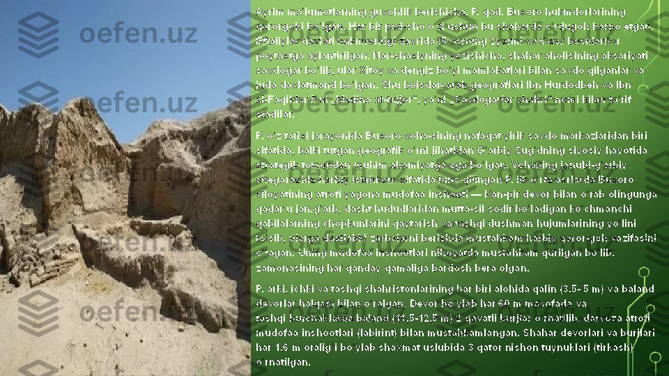 Ayrim ma lumotlarning	 guvohlik	 berishicha,	 P.	 qad.	 Buxoro	 hukmdorlarining 	ʼ
qarorgohi  bo lgan.	
 Har	 bir	 pod-sho	 o zi	 uchun	 bu	 shaharda	 o rdugoh	 barpo	 etgan. 	ʻ ʻ ʻ
Eftaliylar  	
davlati  hukmronligi	 davrida	 ( 5-asrning  2yarmi	 va  6-asr  boshlari)	 u 
poytaxtga  aylantirilgan.	
 Nar-shaxiyning	 yozishicha,	 shahar  aholisining  aksariyati	 
savdogar	
 bo lib,	 ular	 Xitoy	 va	 dengiz	 bo yi	 mamlakatlari	 bilan	 savdo	 qilganlar	 va	 	ʻ ʻ
juda	
 davlatmand	 bo lgan.	 Shu	 boisdan	 arab	 geograflari 	ʻ Ibn	  Hurdodbeh  va  Ibn	 
al-Faqihlar  P.ni	
 „Madina	 at-tujjor“,	 ya ni	 „Savdogarlar	 shahri“	 nomi	 bilan	 ta rif	 	ʼ ʼ
etadilar.
P.	
 o z ʻ tarixi   jarayonida   Buxoro	 voha-sining  nafaqat	 yirik	 savdo	 markazlaridan	 biri	 
sifatida,	
 balki	 tutgan	 geografik	 o rni	 jihatidan	 G arbiy 	ʻ ʻ Sug dning	ʻ  siyosiy	 hayotida	 
strategik	
 tomondan	 muhim	 ahamiyatga	 ega	 bo lgan. 	ʻ Vohaning  janubi-g arbiy	 	ʻ
chegarasida	
 harbiy	 istehkom	 sifatida	 bino	 qilingan	 P.	 ilk	 o rta	 asrlarda	 Buxoro	 	ʻ
viloyatining	
 atrofi	 yagona  mudofaa	 inshooti  —  Kan -pir	 devor  bilan	 o rab	 olingunga	 	ʻ
qadar	
 u jan.g arb, 	ʻ dasht  hududlaridan	 mutta-sil	 sodir	 bo ladigan 	ʻ ko chmanchi	ʻ  
qabilalarning  chopkunlarini	
 qaytarish	 va	 tashqi	 dushman	 hujumlarining	 yo lini	 	ʻ
to sib,	
 ularga	 dastlabki	 zarbalarni	 berishda	 mustahkam	 harbiy 	ʻ qaror-goh  vazifasini	 
o tagan.	
 Uning	 mudofaa	 inshootlari	 nihoyatda	 mustahkam	 qurilgan	 bo lib,	 	ʻ ʻ
zamonasining	
 har	 qanday	 qamaliga	 bardosh	 bera	 olgan.
P.	
 arki,	 ichki	 va	 tashqi	 shahristonlarining	 har	 biri	 alohida	 qalin	 (3,5-	 5 m)	 va	 baland	 
devorlar	
 halqasi	 bilan	 o ralgan.	 Devor	 bo ylab	 har	 60	 m	 masofada	 va 	ʻ ʻ
tashqi	
 burchaklarda  baland	 (11,5-12,5	 m)	 2 qavatli  burjlar  o rnatilib,	 darvoza	 atrofi	 	ʻ
mudofaa	
 inshootlari	 (labirint)	 bilan	 mustahkamlangan.	 Shahar	 devorlari	 va	 burjlari	 
har	
 1,6	 m	 oralig i	 bo ylab	 shaxmat	 uslubida	 3 qator	 nishon 	ʻ ʻ tuynuklari  (tirkash)	 
o rnatilgan.	
ʻ  