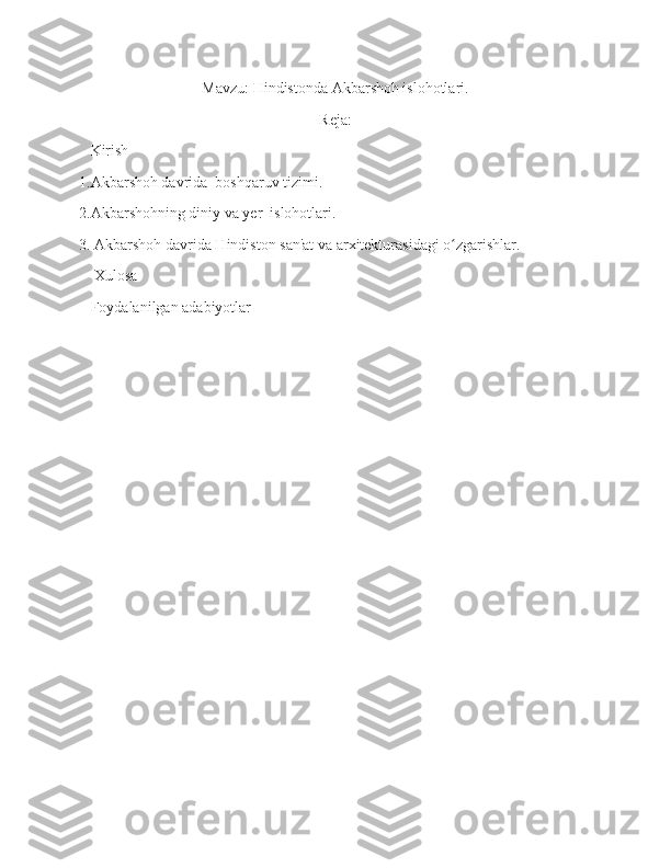 Mavzu: Hindistonda Akbarshoh islohotlari.
Reja:
   Kirish
1.Akbarshoh davrida  boshqaruv tizimi.
2.Akbarshohning diniy va yer  islohotlari.
3. Akbarshoh davrida Hindiston san'at va arxitekturasidagi o zgarishlar.ʻ
    Xulosa
   Foydalanilgan adabiyotlar
                                            