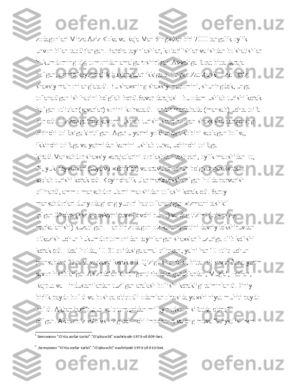 zodagonlari Mirza Aziz Koka va Raja Man Singx har biri 7000 tangalik oylik  
unvon bilan taqdirlangan. Barcha tayinlashlar, ko'tarilishlar va ishdan bo'shatishlar
hukumdorning o'zi tomonidan amalga  4
oshirilgan.Avvaliga faqat bitta daraja 
bo'lgan, ammo keyinchalik bu darajalar ikkiga bo'lingan.Zat Rank - "zat" so'zi 
shaxsiy ma'noni anglatadi. Bu shaxsning shaxsiy maqomini, shuningdek, unga 
to'lanadigan ish haqini belgilab berdi.Savar darajasi - bu odam ushlab turishi kerak
bo'lgan otliqlar (savarlar) sonini ko'rsatadi.Har bir martabada (mansab) uchta toifa 
bor edi. O'z zatiga teng savorni ushlab turishi shart bo'lgan shaxs shu darajaning 
birinchi toifasiga kiritilgan. Agar u yarmi yoki undan ko'pini saqlagan bo'lsa, 
ikkinchi toifaga va yarmidan kamini ushlab tursa, uchinchi toifaga 
kiradi.Mansabdor shaxsiy xarajatlarini qoplashdan tashqari, oylik maoshidan ot, 
fil, yuk hayvonlari (tuya va xachirlar) va aravalar uchun belgilangan kvotani 
saqlab turishi kerak edi. Keyinchalik ular markazlashtirilgan holda parvarish 
qilinardi, ammo mansabdor ularni maoshidan to'lashi kerak edi. Saroy 
mansabdorlari dunyodagi eng yuqori haq to'lanadigan xizmatni tashkil 
qilgan.Chehra (har bir askarni tavsiflovchi rulon) va dag tizimi (otlarning 
markalanishi) kuzatilgan. Har bir zodagon o'z kontingentini davriy tekshiruvdan 
o'tkazish uchun hukumdor tomonidan tayinlangan shaxslar huzuriga olib kelishi 
kerak edi. Ideal holda, 10-20 qoidasiga amal qilingan, ya'ni har 10 otliq uchun 
mansabdor 20 ta ot saqlashi kerak edi. Qizig'i shundaki, bitta otli savor faqat yarim
savor hisoblangan.Aslzodalar kontingenti  5
barcha guruhlardan, Mug'al, Pathan, 
Rajput va Hindustanilardan tuzilgan aralash bo'lishi kerakligi ta'minlandi.Diniy 
birlik paydo bo'ldi va boshqa e'tiqodli odamlar o'rtasida yaxshi niyat muhiti paydo 
bo'ldi. Akbar ham butun xalq tomonidan milliy podshoh sifatida e'tirof 
etilgan.   Akbar o z sulolasining uchinchi imperatori va eng muvaffaqiyatlisi ham ʻ
4
 Semyonov "O'rta asrlar tarixi"."O'qituvchi" nashriyoti-1973-yil 609-bet.
5
 .Semyonov "O'rta asrlar tarixi"."O'qituvchi" nashriyoti-1973-yil 610-bet. 