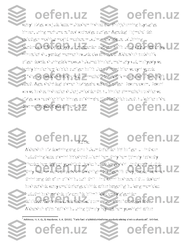 saroyi o'ziga xos juda katta muhtasham inshoat edi. Shohjahonning buyrug'iga 
binoan, uning marhuma rafiqasi xotirasiga qurilgan Agradagi Tojmahal deb 
ataladigan mashhur masjid-maqbara musulmon arxitektura uslubining
7
durdonasidir. Masjid ajoyib oq marmardan qurilgan bo'lib uning oq gumbazlari va 
minoralari shu yerdagi marmar hovuzda aks etib turadi. Akbarshoh podsholik 
qilgan davrda shuningdek maxsus hukumat binolari, ma'muriy sud, moliyaviy va 
harbiy binolar ham ko'plab qurilgan bo'lib ular o'z hajmi bilan va ayni vaqtda 
nafisligi va bezaklari bilan hamda qimmatbaho binokorlik materiallari bilan ajralib 
turadi. Agra shahridagi qisman hozirgacha saqlanib qolgan Devona avom, Devoni 
xos va boshqa inshoatlar shular jumlasidandir.Bu binolar qimmatbaho toshlar va 
o ziga xos naqshlar bilan binoga qo shimcha jilo bag ishlab turadi.Bu kabilar o shaʻ ʻ ʻ ʻ
davr madaniyatiga yaqqol namunadir.
                                   
                                    Xulosa
Akbarshoh o z davrining eng dono hukumdorlaridan biri bo lgan u Hindiston 	
ʻ ʻ
hududining katta qismini birlashtirdi.Ularni ham diniy ham ijtimoiy-iqtisodiy 
jihatdan ham davlatni yaxshiladi.Davlat hududi kengayishi Hindiston hududida 
diniy muammolarni chiqarishi mumkinligini hisobga olib diniy jihatdan hamma 
dinini teng deb e lon qilishi bu turli dinli Hindistonni boshqara oldi.U davlatni 	
ʼ
boshqarishda saroy amaldorlariga alohida etibor berganligi bu keng mamlakat 
hududini boshqarishda o z atrofida bilimli kishilarni yig ganidan 	
ʻ ʻ
dalolatdir.Hamma hukumdor ham xalq tomonidan e tirof etilmagan lekin 	
ʼ
Akbarshoh e tirof etilishi bu uning ijtimoiy hayotga ham yaxshigini etibor 	
ʼ
7
 Ashirova, N. X. Q., & Haydarov, S. A. (2021). "Tarix fani  oʻqitishda Hindiston madaniyatining oʻrni va ahamiyati". 145-bet. 