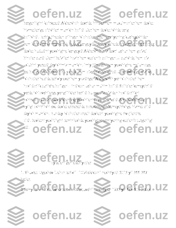 berganligini ko rsatadi.Akbarshoh davrida hindlar ham musulmonlar ham davlat ʻ
hizmatlariga o tishlari mumkin bo ldi ular ham davlat ishida teng 
ʻ ʻ
bo lishdi.Harbiy jihatdan qilingan islohotlar orqali armiyaning kuchayishidan 	
ʻ
ham ko rishimiz mumkinki hudud kengaydi.Harbiy sohada o tkazilgan islohotlar 	
ʻ ʻ
davlat hududini yaxshigina kengaydi.Akbarshoh o z davri uchun ham go zal 	
ʻ ʻ
binolar qurdi ularni ba zilari hozir ham saqlanib qolingan.U qurishda ham o z 	
ʼ ʻ
uslubini yaratdi deyishimiz mumkin.Ilmiy jihatdan ham yaxshigina malumotga 
eta bo lgan Akbarshoh bu sohada ham o zgarishlar kiritdi.U tarixshisiga o zi va 	
ʻ ʻ ʻ
islohotlar haqida tarixiy asar ham yozdirgan.Akbarshoh yer islohotlari ham 
hosildorlik turlicha bo lgan Hindiston uchun muhim bo ldi.Soliqlar kamaytirildi 	
ʻ ʻ
yerda ishlovchilarga yengilliklar berildi bu esa o z o zidan hosildorlikni 	
ʻ ʻ
oshiradi.Bu bozorda narxlarning yaxshilanishiga olib keldi.Amaldorlarning 
oyligi oshirilishi esa davlat apparatida poraxo rlikni kamaytirishga hizmat qildi 	
ʻ
deyish mumkin. Bunday islohotlar orqali davlatni yaxshigina rivojlantira 
oldi.Davlatni yaxlitligini taminlashda yaxshigina armiyaning saqlanib turganligi 
edi.
         
  
                            Foydalanilgan adabiyotlar
1. Shuxrat Ergashev "Jahon tarixi" -"O'zbekiston" nashriyoti 2013-yil 366-367 
betlar.
2.Semyonov "O'rta asrlar tarixi"."O'qituvchi" nashriyoti-1973-yil 608-609 betlar. 