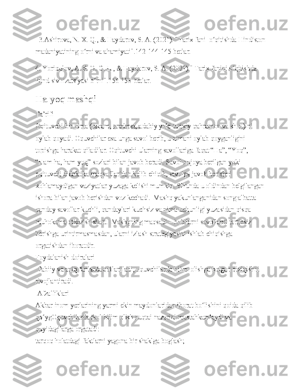   3.Ashirova, N. X. Q., & Haydarov, S. A. (2021). "Tarix fani  o qitishda Hindistonʻ
madaniyatining o rni va ahamiyati".142-144-145-betlar.	
ʻ
4. Yoriqulov, A. S. O. G. L., & Haydarov, S. A. (2021)." Tarix fanini o qitishda 	
ʻ
Hind sivilizatsiyasi o rni".156-158-betlar.	
ʻ
Ha-yoq mashqi
Ta’rifi
Oqituvchi bir nima (raqam, predmet, adabiy yoki tarixiy qahramon va sh.o.) ni 
oylab qoyadi. Oquvchilar esa unga savol berib, u nimani oylab qoyganligini 
topishga harakat qiladilar. Oqituvchi ularning savollariga faqat “Ha”, “Yoq”, 
“Ham ha, ham yoq” sozlari bilan javob beradi. Savol nojoya berilgan yoki 
oqituvchi didaktika maqsadlaridan kelib chiqib, savolga javob berishni 
xohlamaydigan vaziyatlar yuzaga kelishi mumkin. SHunda u oldindan belgilangan 
ishora bilan javob berishdan voz kechadi.  Mashq yakunlanganidan song albatta 
qanday savollar kuchli, qandaylari kuchsiz va nima uchunligi yuzasidan qisqa 
muhokama otkazish shart.  Mashqning maqsadi – bolalarni savollarni tartibsiz 
berishga urintirmasmasdan, ularni izlash strategiyasini ishlab chiqishga 
orgatishdan iboratdir.  
Foydalanish doiralari  
 Tabiiy va aniq fanlarda qollaniladi, oquvchilarda bilim olishga bolgan qiziqishni 
rivojlantiradi.  
 Afzalliklari 
Akbar inom yerlarining yarmi ekin maydonlaridan iborat bo lishini qoida qilib 	
ʻ
qo ygOquvchilarda faol bilim olish nuqtai nazarini mustahkamlaydi va 	
ʻ
quyidagilarga orgatadi:
tarqoq holatdagi faktlarni yagona bir shaklga boglash; 