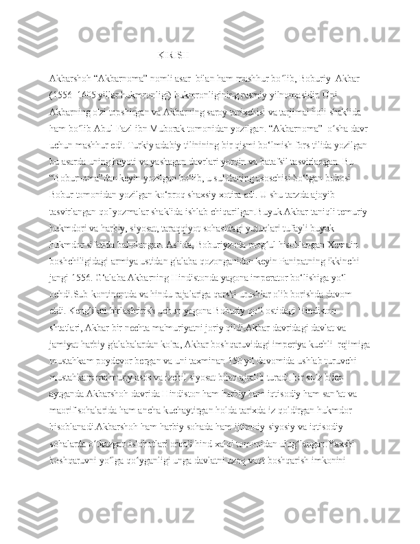                                              KIRISH 
Akbarshoh “Akbarnoma” nomli asar  bilan ham mashhur bo lib, Boburiy  Akbar ʻ
(1556–1605 yillar hukmronligi) hukmronligining rasmiy yilnomasidir. Uni 
Akbarning o'zi topshirgan va Akbarning saroy tarixchisi va tarjimai holi shaklida 
ham bo lib Abul-Fazl ibn Muborak tomonidan yozilgan. “Akbarnoma”  o sha davr 	
ʻ ʻ
uchun mashhur edi. Turkiy adabiy tilinining bir qismi bo‘lmish fors tilida yozilgan 
bu asarda uning hayoti va yashagan davrlari yorqin va batafsil tasvirlangan. Bu 
“Boburnoma”dan keyin yozilgan bo‘lib, u sulolaning asoschisi bo‘lgan bobosi 
Bobur tomonidan yozilgan ko‘proq shaxsiy xotira edi. U shu tarzda ajoyib 
tasvirlangan qo'lyozmalar shaklida ishlab chiqarilgan.Buyuk Akbar taniqli temuriy 
hukmdori va harbiy, siyosat, taraqqiyot sohasidagi yutuqlari tufayli buyuk 
hukmdor sifatida baholangan. Aslida, Boburiyzoda mog ul hisoblangan Xemuin 	
ʻ
boshchiligidagi armiya ustidan g'alaba qozonganidan keyin Panipatning ikkinchi 
jangi 1556. G‘alaba Akbarning Hindistonda yagona imperator bo‘lishiga yo‘l 
ochdi.Sub-kontinentda va hindu rajalariga qarshi urushlar olib borishda davom 
etdi. Kenglikni birlashtirish uchun yagona Boburiy qo l ostidagi Hindiston 	
ʻ
shtatlari, Akbar bir nechta ma'muriyatni joriy qildi.Akbar davridagi davlat va 
jamiyat harbiy g'alabalardan ko'ra, Akbar boshqaruvidagi imperiya kuchli  rejimiga
mustahkam poydevor bergan va uni taxminan 150 yil davomida ushlab turuvchi 
mustahkam ma'muriy asos va izchil siyosat bilan ajralib turadi.Bir so z bilan 	
ʻ
aytganda Akbarshoh davrida Hindiston ham harbiy ham iqtisodiy ham san at va 	
ʼ
maorif sohalarida ham ancha kuchaytirgan holda tarixda iz qoldirgan hukmdor 
hisoblanadi.Akbarshoh ham harbiy sohada ham ijtimoiy-siyosiy va iqtisodiy 
sohalarda o tkazgan islohotlari orqali hind xalqi tomonidan ulug langan.Yaxshi 	
ʻ ʻ
boshqaruvni yo lga qo yganligi unga davlatni uzoq vaqt boshqarish imkonini 	
ʻ ʻ 