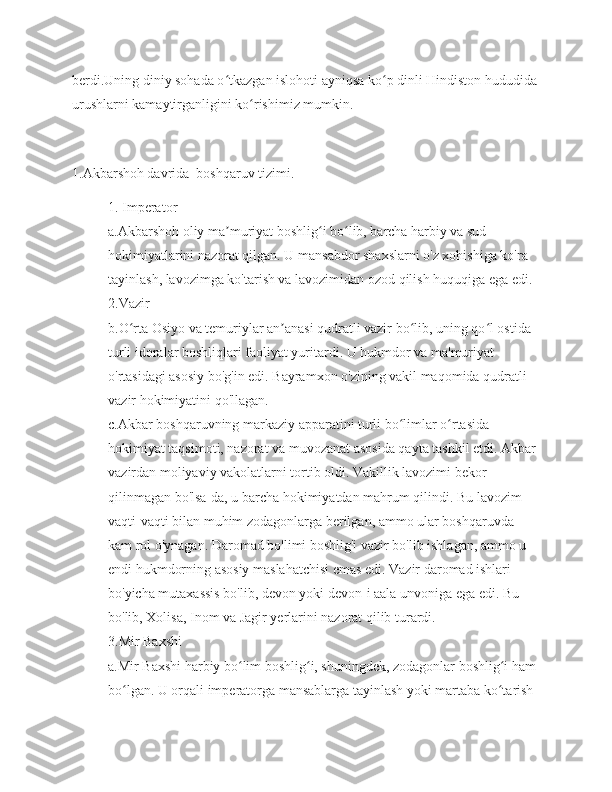 berdi.Uning diniy sohada o tkazgan islohoti ayniqsa ko p dinli Hindiston hududidaʻ ʻ
urushlarni kamaytirganligini ko rishimiz mumkin.	
ʻ
1.Akbarshoh davrida  boshqaruv tizimi.
1. Imperator
a.Akbarshoh oliy ma muriyat boshlig i bo lib, barcha harbiy va sud 	
ʼ ʻ ʻ
hokimiyatlarini nazorat qilgan. U mansabdor shaxslarni o'z xohishiga ko'ra 
tayinlash, lavozimga ko'tarish va lavozimidan ozod qilish huquqiga ega edi.
2.Vazir
b.O rta Osiyo va temuriylar an anasi qudratli vazir bo lib, uning qo l ostida 	
ʻ ʼ ʻ ʻ
turli idoralar boshliqlari faoliyat yuritardi. U hukmdor va ma'muriyat 
o'rtasidagi asosiy bo'g'in edi. Bayramxon o'zining vakil maqomida qudratli 
vazir hokimiyatini qo'llagan.
c.Akbar boshqaruvning markaziy apparatini turli bo limlar o rtasida 	
ʻ ʻ
hokimiyat taqsimoti, nazorat va muvozanat asosida qayta tashkil etdi. Akbar 
vazirdan moliyaviy vakolatlarni tortib oldi. Vakillik lavozimi bekor 
qilinmagan bo'lsa-da, u barcha hokimiyatdan mahrum qilindi. Bu lavozim 
vaqti-vaqti bilan muhim zodagonlarga berilgan, ammo ular boshqaruvda 
kam rol o'ynagan. Daromad bo'limi boshlig'i vazir bo'lib ishlagan, ammo u 
endi hukmdorning asosiy maslahatchisi emas edi. Vazir daromad ishlari 
bo'yicha mutaxassis bo'lib, devon yoki devon-i aala unvoniga ega edi. Bu 
bo'lib, Xolisa, Inom va Jagir yerlarini nazorat qilib turardi.
3.Mir Baxshi
a.Mir Baxshi harbiy bo lim boshlig i, shuningdek, zodagonlar boshlig i ham 	
ʻ ʻ ʻ
bo lgan. U orqali imperatorga mansablarga tayinlash yoki martaba ko tarish 	
ʻ ʻ 