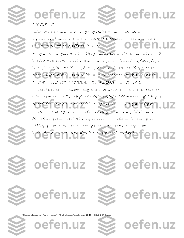 6.Mutasiblar
Bular axloq qoidalariga umumiy rioya etilishini ta'minlash uchun 
tayinlangan. Shuningdek, ular og'irlik va o'lchovlarni o'rganib chiqdilar va 
adolatli narxlarni belgiladilar va hokazo.
Viloyat ma muriyati. Milodiy 1580 yilda Akbarshoh o z davlati hududini 12ʼ ʻ
ta subas yoki viloyatga bo'ldi. Bular Bengal, Bihar, Ollohobod, Avad, Agra, 
Dehli, Lahor, Multan, Kobul, Ajmer, Malva va Gujarat edi. Keyin Berar, 
Ahmadnagar va Xandesh qo'shildi. Akbarshoh mamlakatining kengayishi 
bilan viloyatlar soni yigirmataga yetdi. Akbarshoh davlati ikkiga 
bo'lindi: 1
distonda o'z hukmro nligini to'la va uzil-kesil o'rnata oldi. Shuning 
uchun ham uni Hindistondagi Boburiy hukmdorlar ichida eng ulug'i "Buyuk 
Akbar" deb atashgan. Akbarshoh bunday buyuklikka osongina erishgan 
emas. Uning asosiy raqibi Hindistondagi afg'on qabilalari yetakchilari edi. 
Akbarshoh qo'shini 1556-yilda afg'on qabilalari qo'shinini tor-mor qildi. 
1559-yilga kelib taxt uchun boburiylarga qarshi kurashning yetakchi 
kuchlari afg'onlarning Susulolasi butunlay yanchib tashlandi.
1
 Shuxrat Ergashev "Jahon tarixi" -"O'zbekiston" nashriyoti 2013-yil 366-367 betlar. 