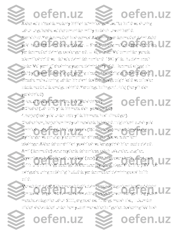 Akbar xalq o rtasida madaniy birlikni ta minlashga muvaffaq bo ldi va shuning ʻ ʼ ʻ
uchun unga barcha xalqlar tomonidan milliy podshoh unvoni berildi.
Yer islohoti.Yer daromadlari boshqarmasi Akbarning yer daromadlari tizimi Zabti 
yoki Bandobast tizimi deb nomlangan. U Sher Shohning ma'lum o'zgarishlar bilan 
yer daromadlari tizimiga asoslangan edi. U Raja Todar Mal tomonidan yanada 
takomillashtirildi va   dahsala tizimi deb nomlandi  1580 yilda. Bu tizim orqali 
Todar Mal yerni o lchashning yagona tizimini joriy qildi. Daromad so'nggi o'n 	
ʻ
(dah) yil davomida baholangan yerning o'rtacha hosildorligiga qarab belgilandi. 
O'rtacha mahsulotning uchdan bir qismi davlat hissasiga to'g'ri keldi va to'lovlar 
odatda naqd pulda amalga oshirildi.Yer to'rtga bo'lingan:1.Polaj (har yili ekin 
yetishtiriladi)
2.Parauti (ikki yilda bir marta ekin  yetishtiriladi)
3.Chachar (uch-to rt yilda bir marta ekin  yetishtiriladi)
ʻ
4.Banjar (besh yoki undan ortiq yilda bir marta hosil olinadigan).
Chachar ham, banjar ham imtiyozli narxlarda baholandi.To'g'onlarni qurish yoki 
taminlash  uchun mas'ul bo'lgan karoris (250 000 tanga) mansabdor shaxslar 
tayinlangan va qonungo'ylar tomonidan chiqarilgan fakt va raqamlarni 
tekshirgan.Akbar dehqonchilikni yaxshilash va kengaytirish bilan qattiq qiziqdi. 
Amil (daromadlar) zarur paytlarda dehqonlarga asbob-uskunalar, urug lar, 	
ʻ
hayvonlar va hokazolar uchun takkavi (qarz) yo li bilan avans berib, ularni oson 	
ʻ
bo lib undirib olishga qaratilgan.Akbar turar joyi (ba'zi o'zgarishlar bilan) XVII asr	
ʻ
oxirigacha uning podsholigi hududida yer daromadlari tizimining asosi bo'lib 
qoldi.
Mansabdori tizimi.Akbar mansabdorlik tizimi orqali zodagonlarni ham, qo‘shinini 
ham tashkil qilgan. Bu tizimda har bir zobitga mansab unvoni berilgan. Eng yuqori
martaba zodagonlar uchun 5000, eng pasti esa 10 tanga maosh olsa, Hukumdor 
oilalari shahzodalari undan ham yuqori mansablar bo lganlar.Davlatning ikki bosh 	
ʻ 