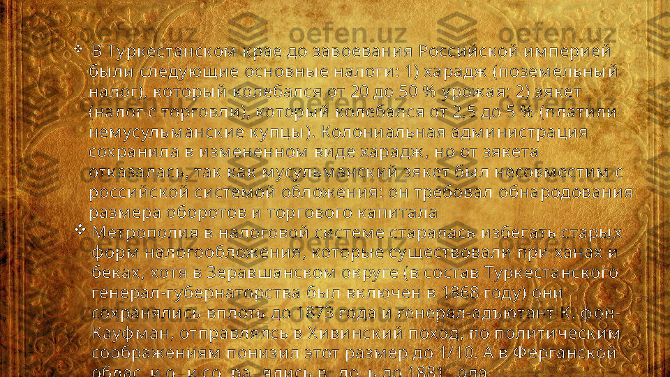 
  В Ту рк естанск ом  к рае до завоевани я Росси й ск ой  им пери ей  
бы ли  следу ющ и е основны е налоги : 1) харадж  (позем ельны й  
налог), к оторы й  к олебался от 20 до 50 %  у рож ая; 2) зяк ет 
(налог с торговли ), к оторы й  к олебался от 2,5 до 5 %  (плати ли  
нем усульм анск и е к у пцы ). Колони альная адм и ни страци я 
сох рани ла в и зм ененном  ви де харадж , но от зяк ета 
отк азалась, так  к ак  м усульм анск и й зяк ет бы л несовм ести м  с 
росси й ск ой  си стем ой  облож ени я: он требовал обнародовани я 
разм ера оборотов и  торгового к апи тала

Метрополи я в налоговой  си стем е старалась и збегать стары х  
ф орм  налогооблож ени я, к оторы е су щ ествовали  при  ханах  и  
бек ах , хотя в Зеравш анск ом  ок ру ге (в состав Ту рк естанск ого 
генерал-гу бернаторства бы л вк лючен в 1868 году ) они  
сох раняли сь вплоть до 1873 года и  генерал-адъютант К . ф он-
К ауф м ан, отправляясь в Х и ви нск и й  поход, по поли ти ческ и м  
соображ ениям  пони зи л этот разм ер до 1/10. А  в Ф ерганск ой  
области  они  сох раняли сь вплоть до 1881 года 