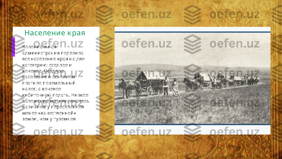 Населени е к рая 
Колони альная 
адм и ни страци я подели ла 
все население к рая на две 
к атегории: оседлое и  
к очевое. Оседлое 
население в основном  
платило позем ельны й  
налог, а к очевое 
к и биточну ю  подать. Ни зк ое 
облож ени е м отивировалось 
нали чием  у  переселенцев 
м енее « к ачественной »  
зем ли, чем  у  ту зем цев  